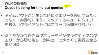 WLMの新機能
Queue hopping for time-out queries
• タイムアウトが発生した時にクエリーを停止するだけ
でなく、自動的に条件にマッチするキューにクエリー
を投入（クライアントにはエラーは返却されない）
• 時間がかかり過ぎるクエリーをインタラクティブなク
エリーから切り離し、別キューでゆっくり実行させる
事が可能
New!!
64
 