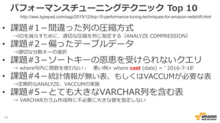 パフォーマンスチューニングテクニック Top 10
• 課題#1－間違った列の圧縮方式
→IOを減らすために、適切な圧縮を列に指定する（ANALYZE COMPRESSION）
• 課題#2－偏ったテーブルデータ
→適切な分散キーの選択
• 課題#3－ソートキーの恩恵を受けられないクエリ
→ where句内に関数を使わない： 悪い例> where cast (date) = ‘ 2016-7-18’
• 課題#4－統計情報が無い表、もしくはVACCUMが必要な表
→定期的なANALYZE、VACCUMの実施
• 課題#5－とても大きなVARCHAR列を含む表
→ VARCHARカラム作成時に不必要に大きな値を指定しない
http://aws.typepad.com/sajp/2015/12/top-10-performance-tuning-techniques-for-amazon-redshift.html
66
 