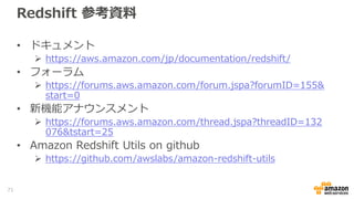 Redshift 参考資料
• ドキュメント
 https://aws.amazon.com/jp/documentation/redshift/
• フォーラム
 https://forums.aws.amazon.com/forum.jspa?forumID=155&
start=0
• 新機能アナウンスメント
 https://forums.aws.amazon.com/thread.jspa?threadID=132
076&tstart=25
• Amazon Redshift Utils on github
 https://github.com/awslabs/amazon-redshift-utils
71
 