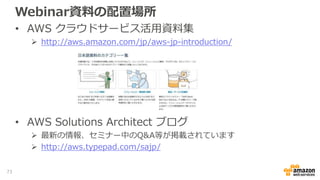 Webinar資料の配置場所
• AWS クラウドサービス活用資料集
 http://aws.amazon.com/jp/aws-jp-introduction/
• AWS Solutions Architect ブログ
 最新の情報、セミナー中のQ&A等が掲載されています
 http://aws.typepad.com/sajp/
73
 
