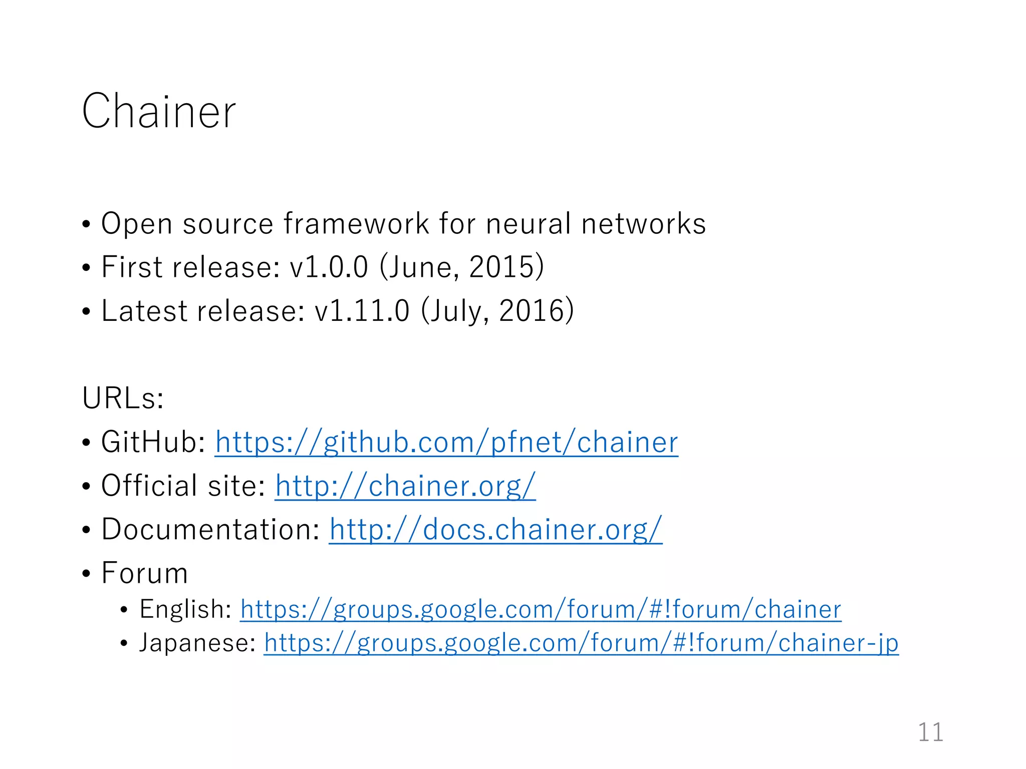 Chainer
• Open source framework for neural networks
• First release: v1.0.0 (June, 2015)
• Latest release: v1.11.0 (July, 2016)
URLs:
• GitHub: https://github.com/pfnet/chainer
• Official site: http://chainer.org/
• Documentation: http://docs.chainer.org/
• Forum
• English: https://groups.google.com/forum/#!forum/chainer
• Japanese: https://groups.google.com/forum/#!forum/chainer-jp
11
 