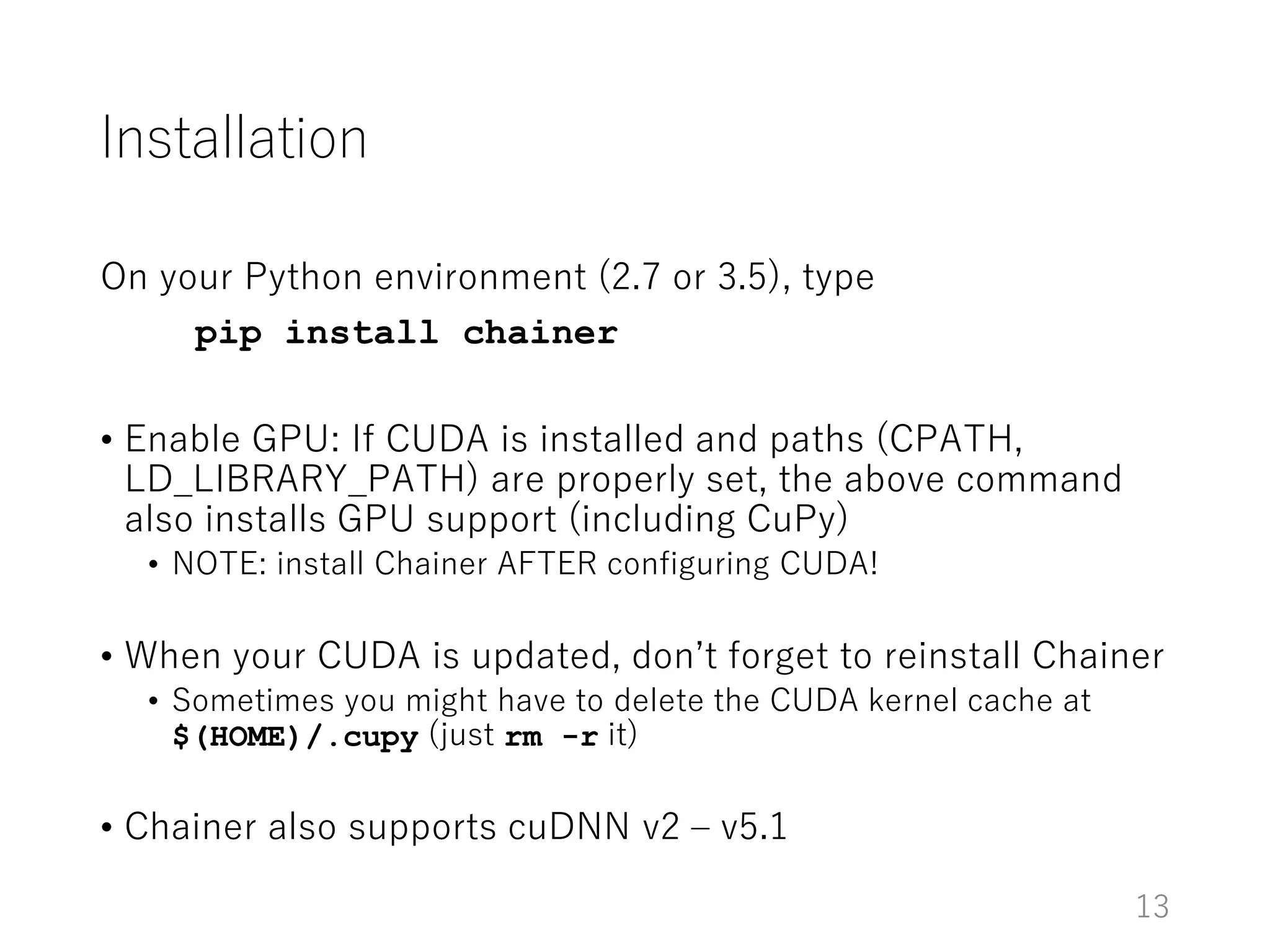 Installation
On your Python environment (2.7 or 3.5), type
pip install chainer
• Enable GPU: If CUDA is installed and paths (CPATH,
LD_LIBRARY_PATH) are properly set, the above command
also installs GPU support (including CuPy)
• NOTE: install Chainer AFTER configuring CUDA!
• When your CUDA is updated, don’t forget to reinstall Chainer
• Sometimes you might have to delete the CUDA kernel cache at
$(HOME)/.cupy (just rm -r it)
• Chainer also supports cuDNN v2 – v5.1
13
 