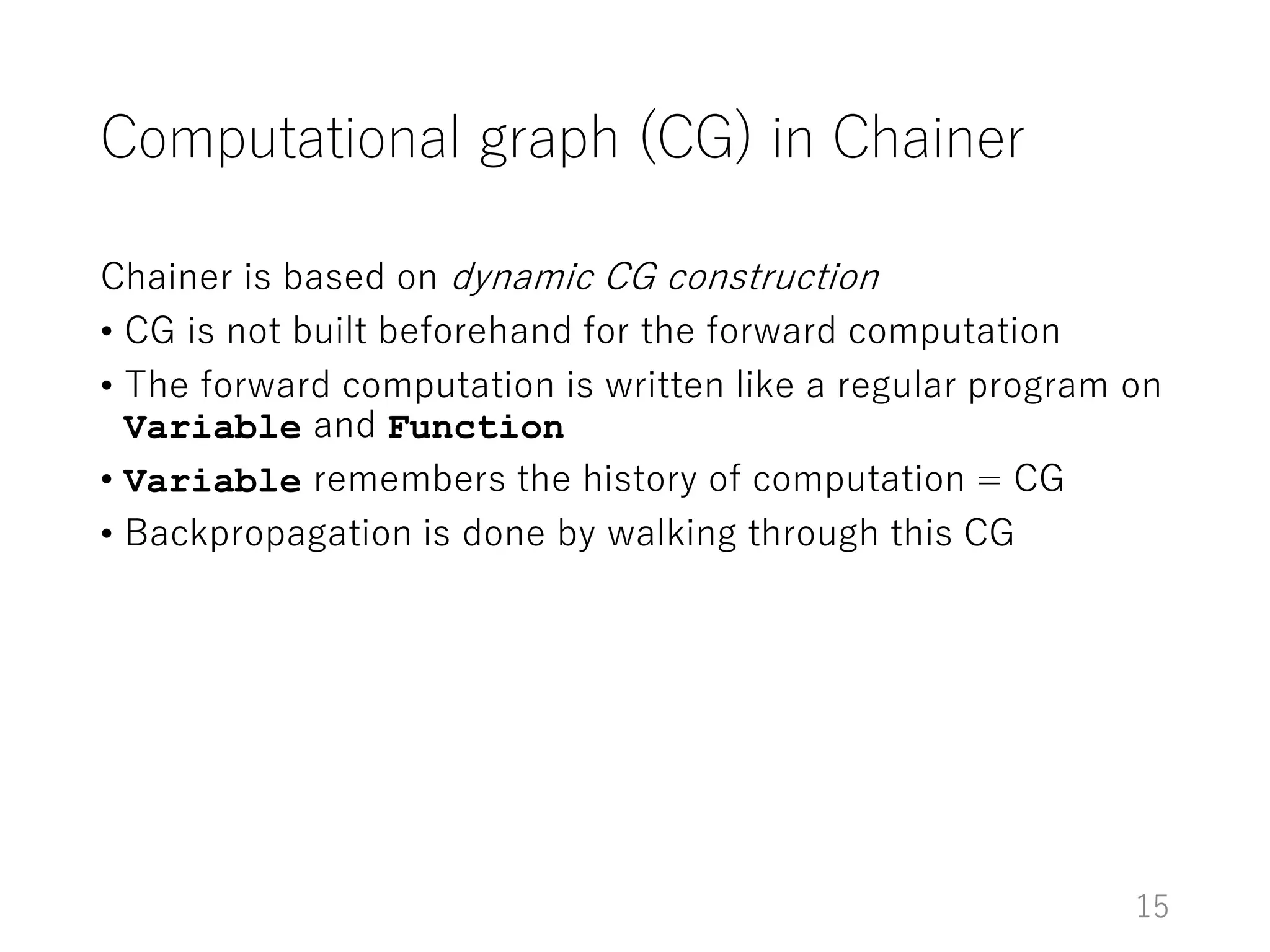 Computational graph (CG) in Chainer
Chainer is based on dynamic CG construction
• CG is not built beforehand for the forward computation
• The forward computation is written like a regular program on
Variable and Function
• Variable remembers the history of computation = CG
• Backpropagation is done by walking through this CG
15
 