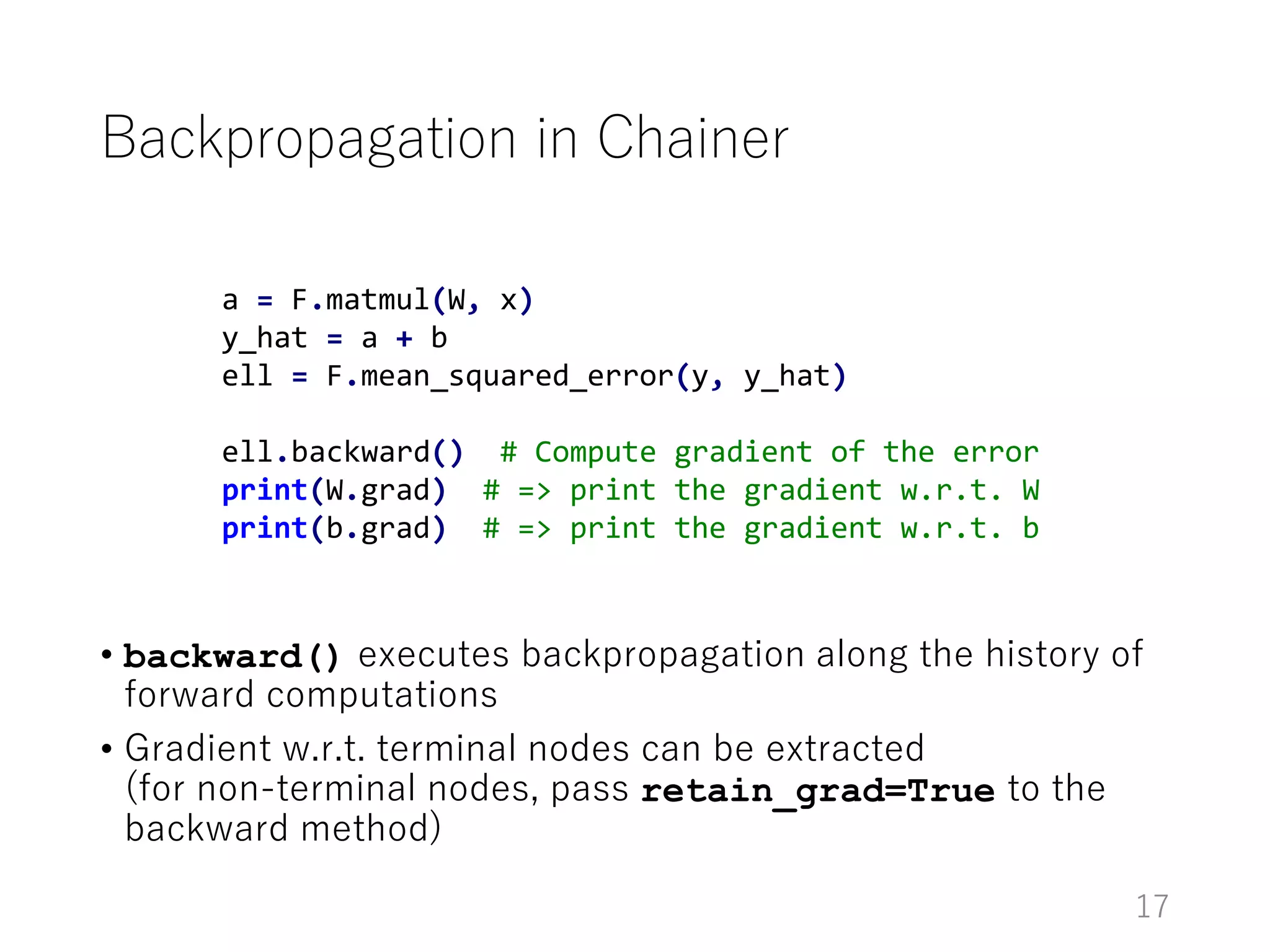 Backpropagation in Chainer
• backward() executes backpropagation along the history of
forward computations
• Gradient w.r.t. terminal nodes can be extracted
(for non-terminal nodes, pass retain_grad=True to the
backward method)
17
a = F.matmul(W, x)
y_hat = a + b
ell = F.mean_squared_error(y, y_hat)
ell.backward() # Compute gradient of the error
print(W.grad) # => print the gradient w.r.t. W
print(b.grad) # => print the gradient w.r.t. b
 