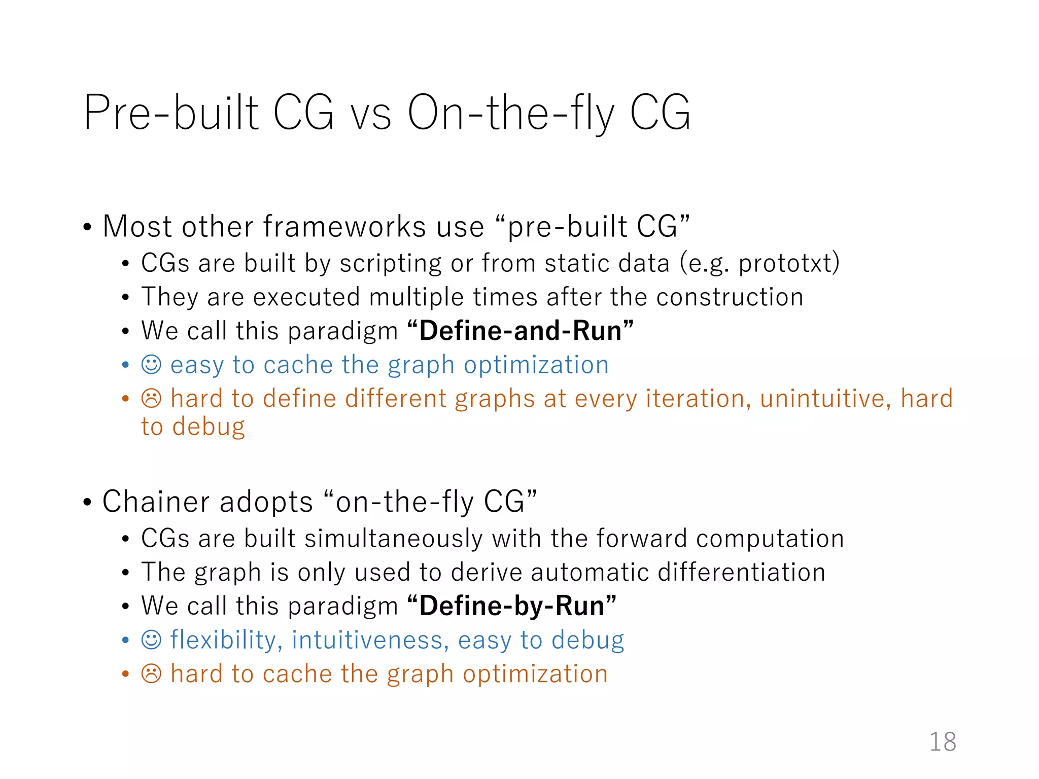 Pre-built CG vs On-the-fly CG
• Most other frameworks use “pre-built CG”
• CGs are built by scripting or from static data (e.g. prototxt)
• They are executed multiple times after the construction
• We call this paradigm “Define-and-Run”
•  easy to cache the graph optimization
•  hard to define different graphs at every iteration, unintuitive, hard
to debug
• Chainer adopts “on-the-fly CG”
• CGs are built simultaneously with the forward computation
• The graph is only used to derive automatic differentiation
• We call this paradigm “Define-by-Run”
•  flexibility, intuitiveness, easy to debug
•  hard to cache the graph optimization
18
 