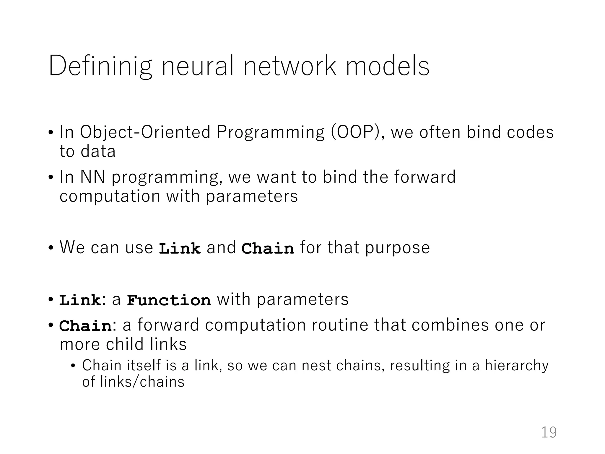 Defininig neural network models
• In Object-Oriented Programming (OOP), we often bind codes
to data
• In NN programming, we want to bind the forward
computation with parameters
• We can use Link and Chain for that purpose
• Link: a Function with parameters
• Chain: a forward computation routine that combines one or
more child links
• Chain itself is a link, so we can nest chains, resulting in a hierarchy
of links/chains
19
 
