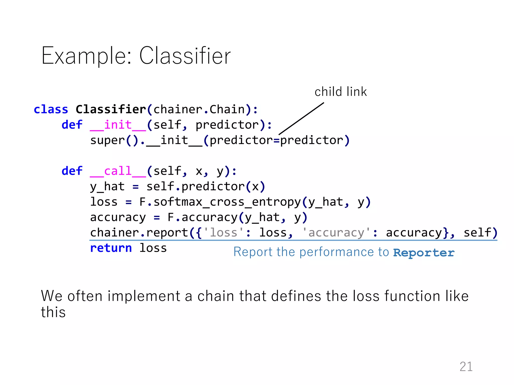 class Classifier(chainer.Chain):
def __init__(self, predictor):
super().__init__(predictor=predictor)
def __call__(self, x, y):
y_hat = self.predictor(x)
loss = F.softmax_cross_entropy(y_hat, y)
accuracy = F.accuracy(y_hat, y)
chainer.report({'loss': loss, 'accuracy': accuracy}, self)
return loss
Example: Classifier
We often implement a chain that defines the loss function like
this
child link
Report the performance to Reporter
21
 