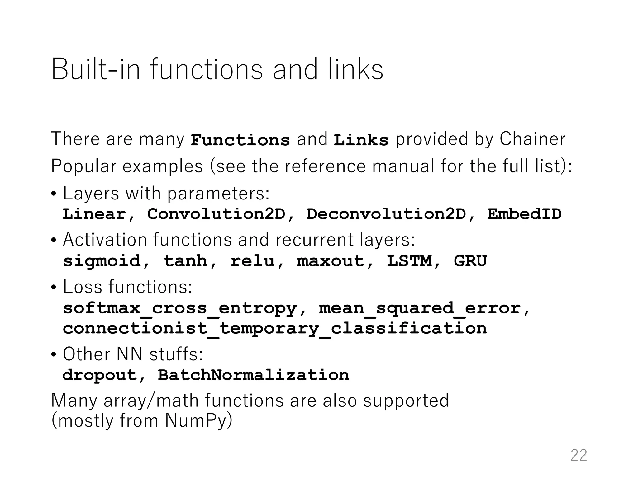 Built-in functions and links
There are many Functions and Links provided by Chainer
Popular examples (see the reference manual for the full list):
• Layers with parameters:
Linear, Convolution2D, Deconvolution2D, EmbedID
• Activation functions and recurrent layers:
sigmoid, tanh, relu, maxout, LSTM, GRU
• Loss functions:
softmax_cross_entropy, mean_squared_error,
connectionist_temporary_classification
• Other NN stuffs:
dropout, BatchNormalization
Many array/math functions are also supported
(mostly from NumPy)
22
 