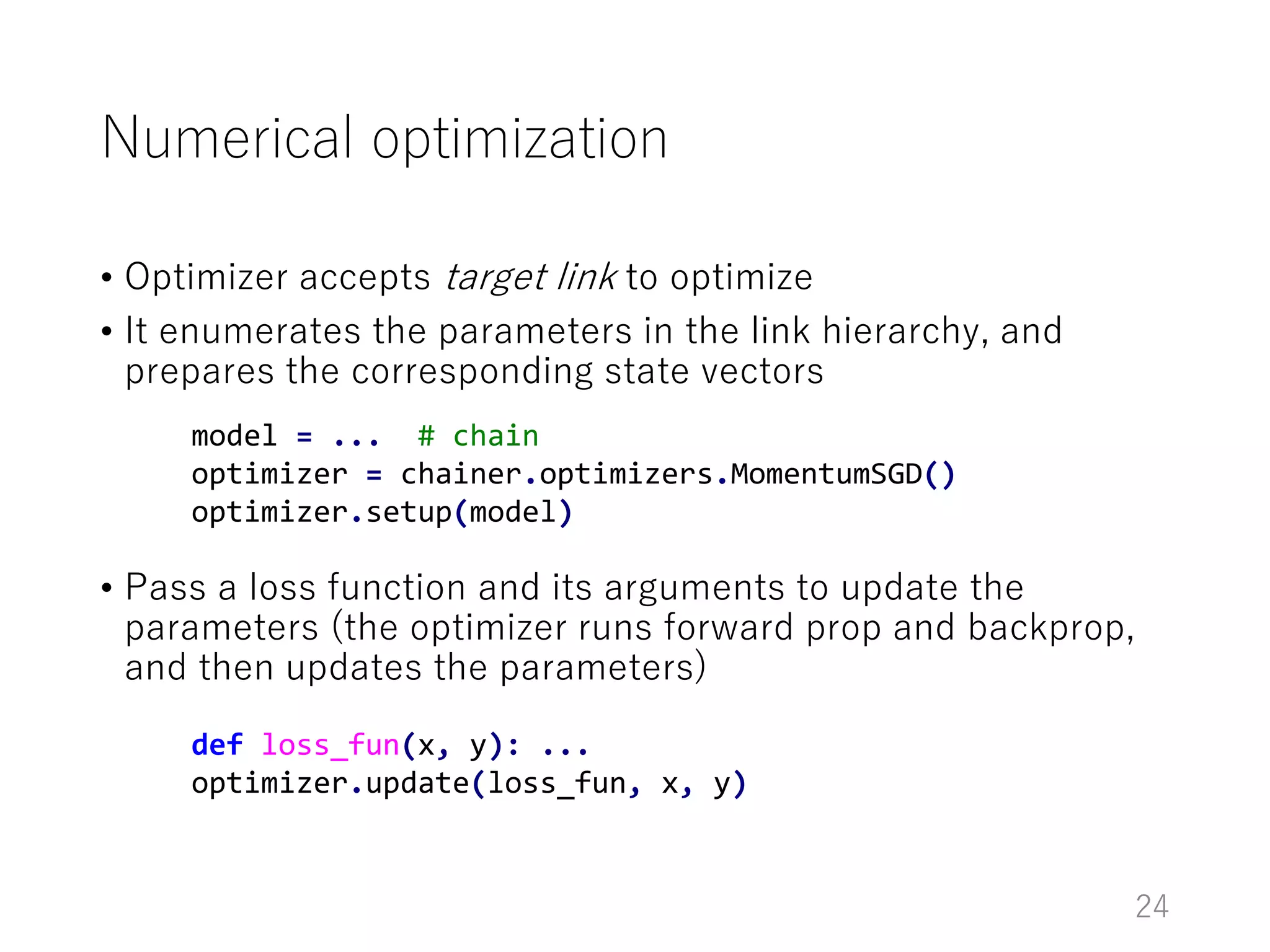 Numerical optimization
• Optimizer accepts target link to optimize
• It enumerates the parameters in the link hierarchy, and
prepares the corresponding state vectors
• Pass a loss function and its arguments to update the
parameters (the optimizer runs forward prop and backprop,
and then updates the parameters)
24
model = ... # chain
optimizer = chainer.optimizers.MomentumSGD()
optimizer.setup(model)
def loss_fun(x, y): ...
optimizer.update(loss_fun, x, y)
 