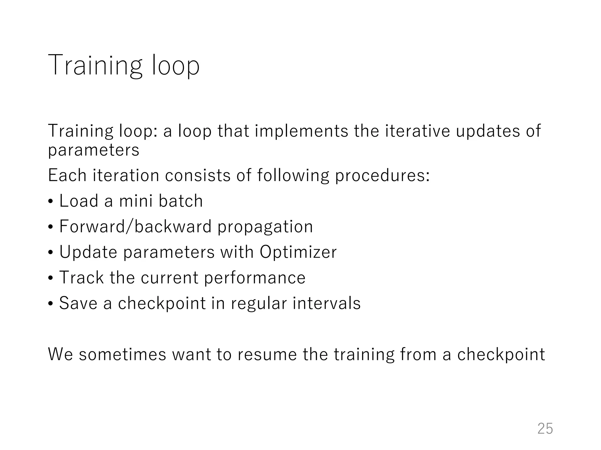 Training loop
Training loop: a loop that implements the iterative updates of
parameters
Each iteration consists of following procedures:
• Load a mini batch
• Forward/backward propagation
• Update parameters with Optimizer
• Track the current performance
• Save a checkpoint in regular intervals
We sometimes want to resume the training from a checkpoint
25
 