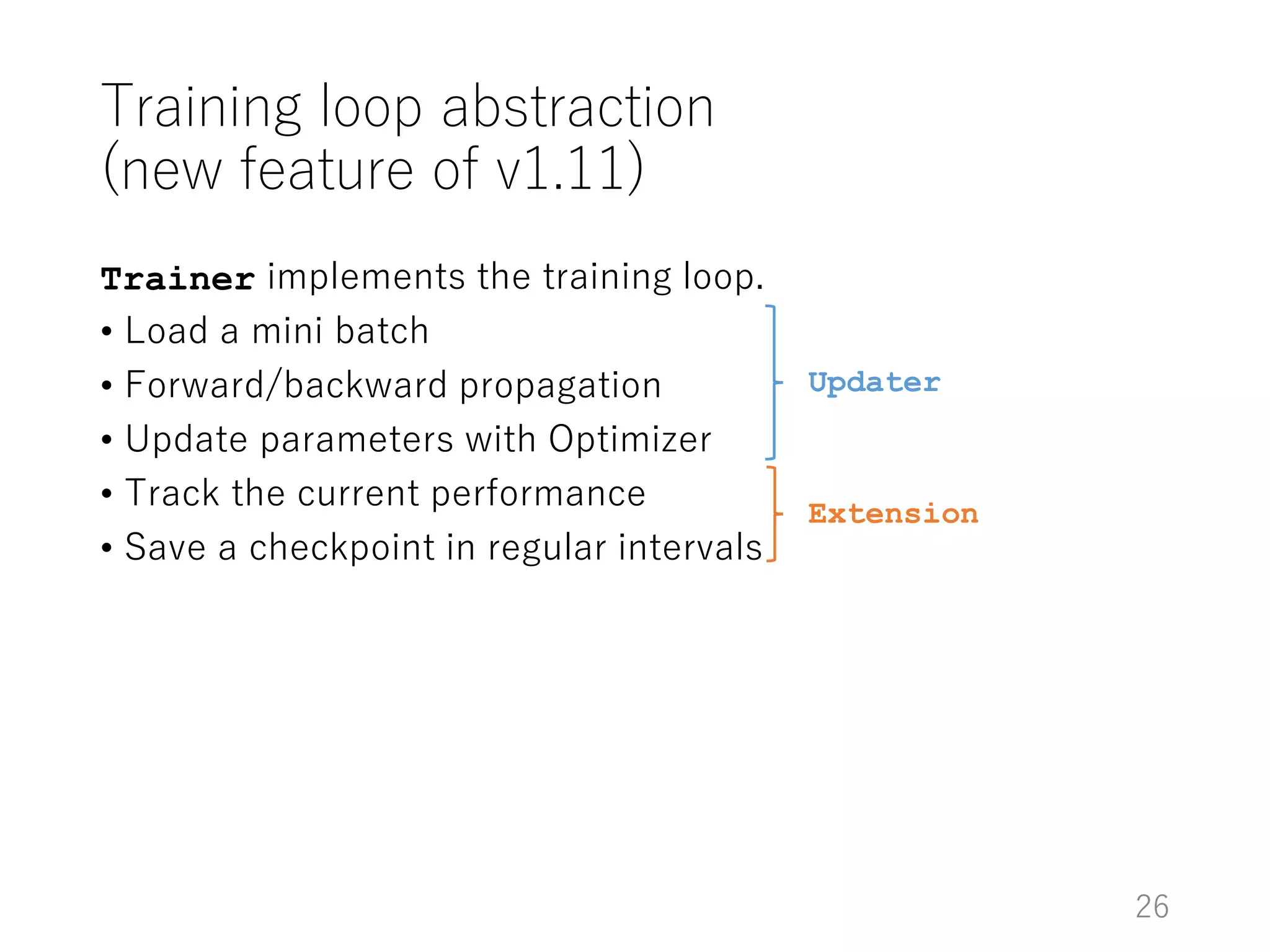 Training loop abstraction
(new feature of v1.11)
Trainer implements the training loop.
• Load a mini batch
• Forward/backward propagation
• Update parameters with Optimizer
• Track the current performance
• Save a checkpoint in regular intervals
Updater
Extension
26
 