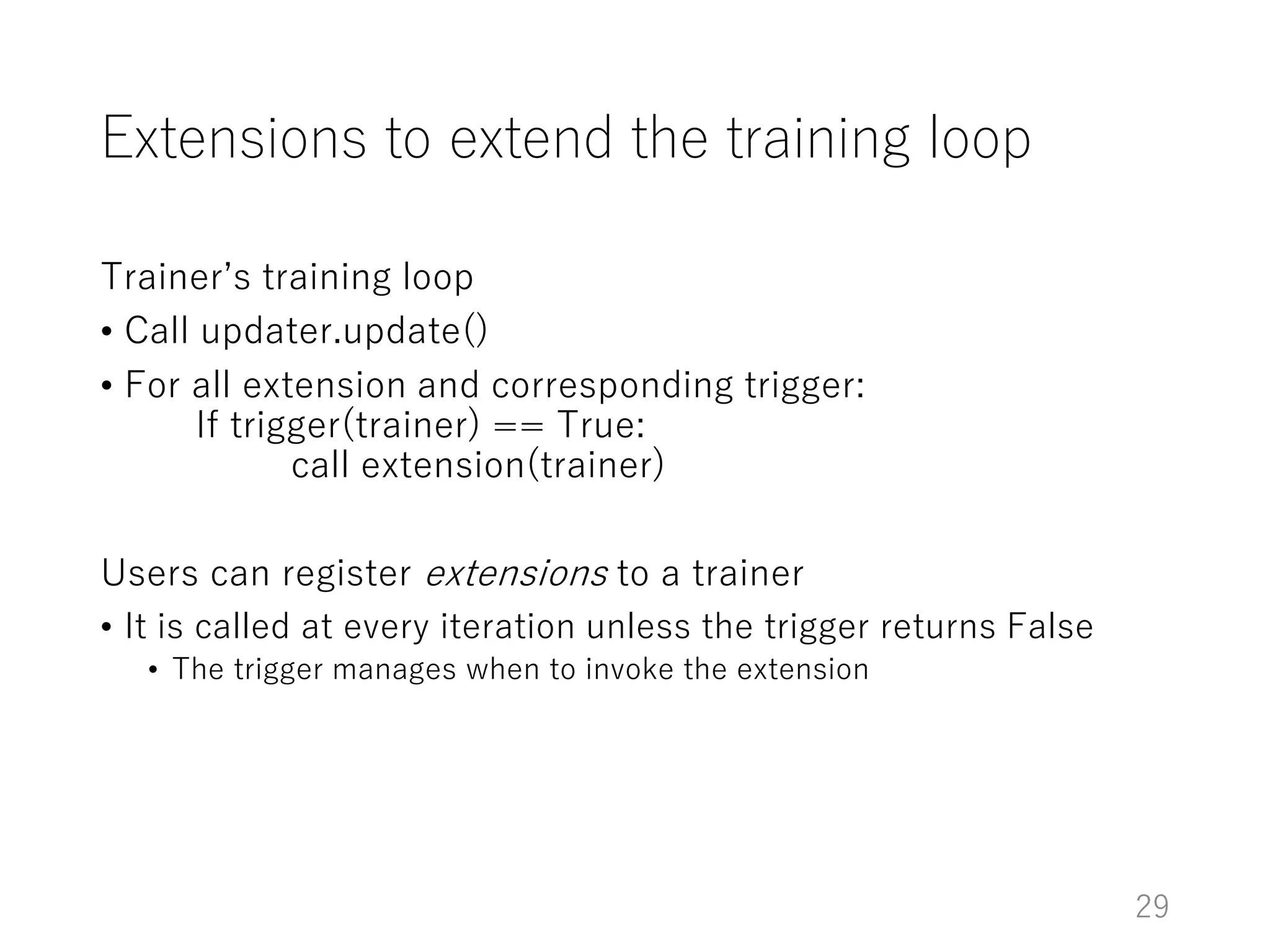 Extensions to extend the training loop
Trainer’s training loop
• Call updater.update()
• For all extension and corresponding trigger:
If trigger(trainer) == True:
call extension(trainer)
Users can register extensions to a trainer
• It is called at every iteration unless the trigger returns False
• The trigger manages when to invoke the extension
29
 