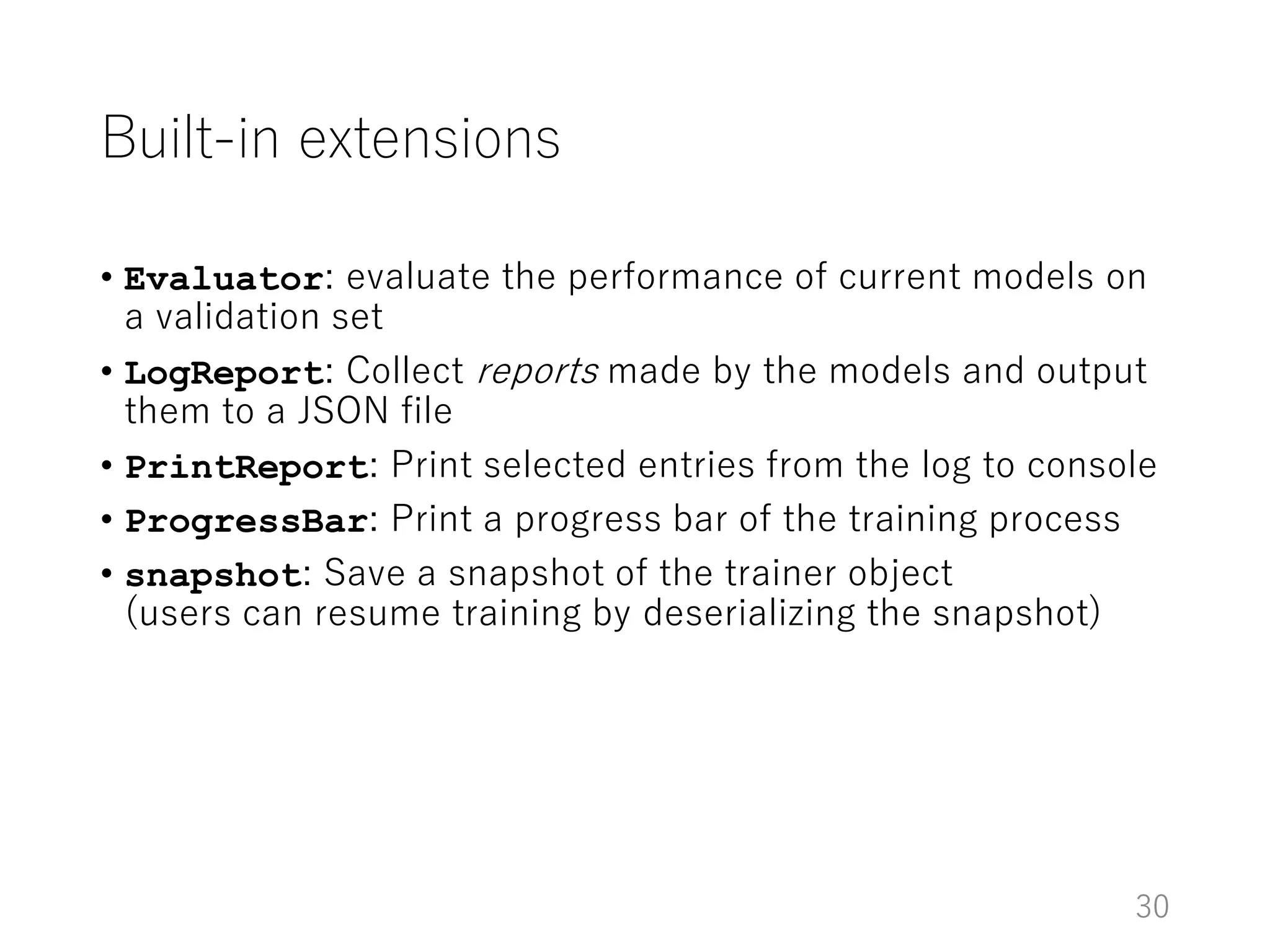 Built-in extensions
• Evaluator: evaluate the performance of current models on
a validation set
• LogReport: Collect reports made by the models and output
them to a JSON file
• PrintReport: Print selected entries from the log to console
• ProgressBar: Print a progress bar of the training process
• snapshot: Save a snapshot of the trainer object
(users can resume training by deserializing the snapshot)
30
 