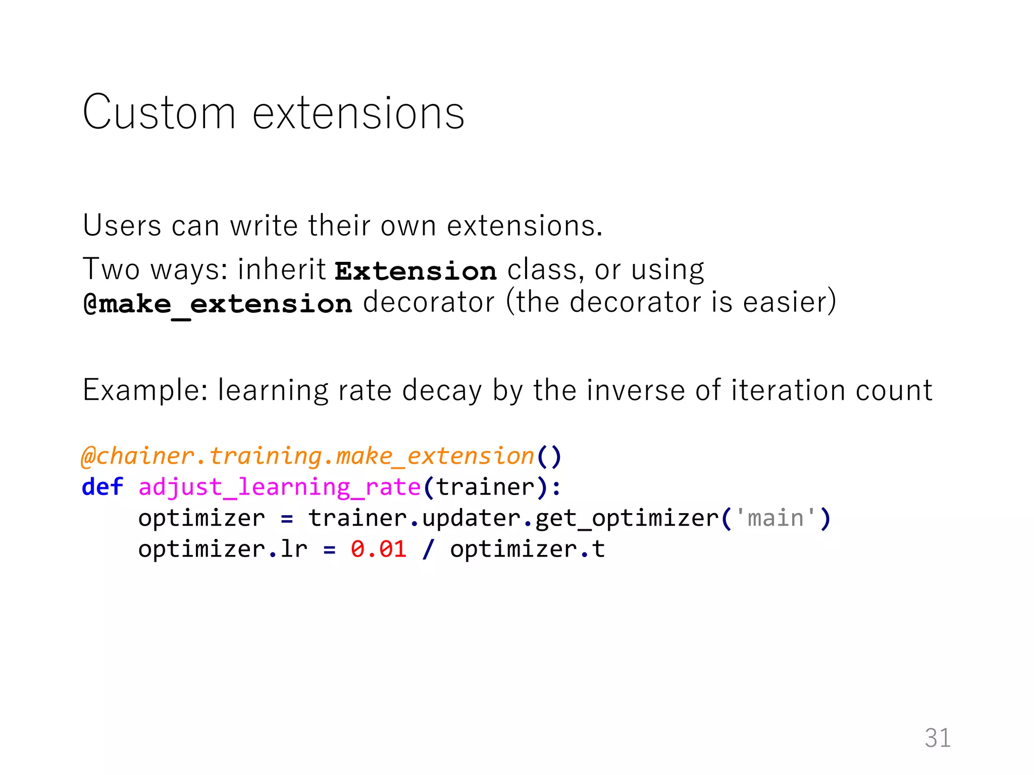 Custom extensions
Users can write their own extensions.
Two ways: inherit Extension class, or using
@make_extension decorator (the decorator is easier)
Example: learning rate decay by the inverse of iteration count
31
@chainer.training.make_extension()
def adjust_learning_rate(trainer):
optimizer = trainer.updater.get_optimizer('main')
optimizer.lr = 0.01 / optimizer.t
 