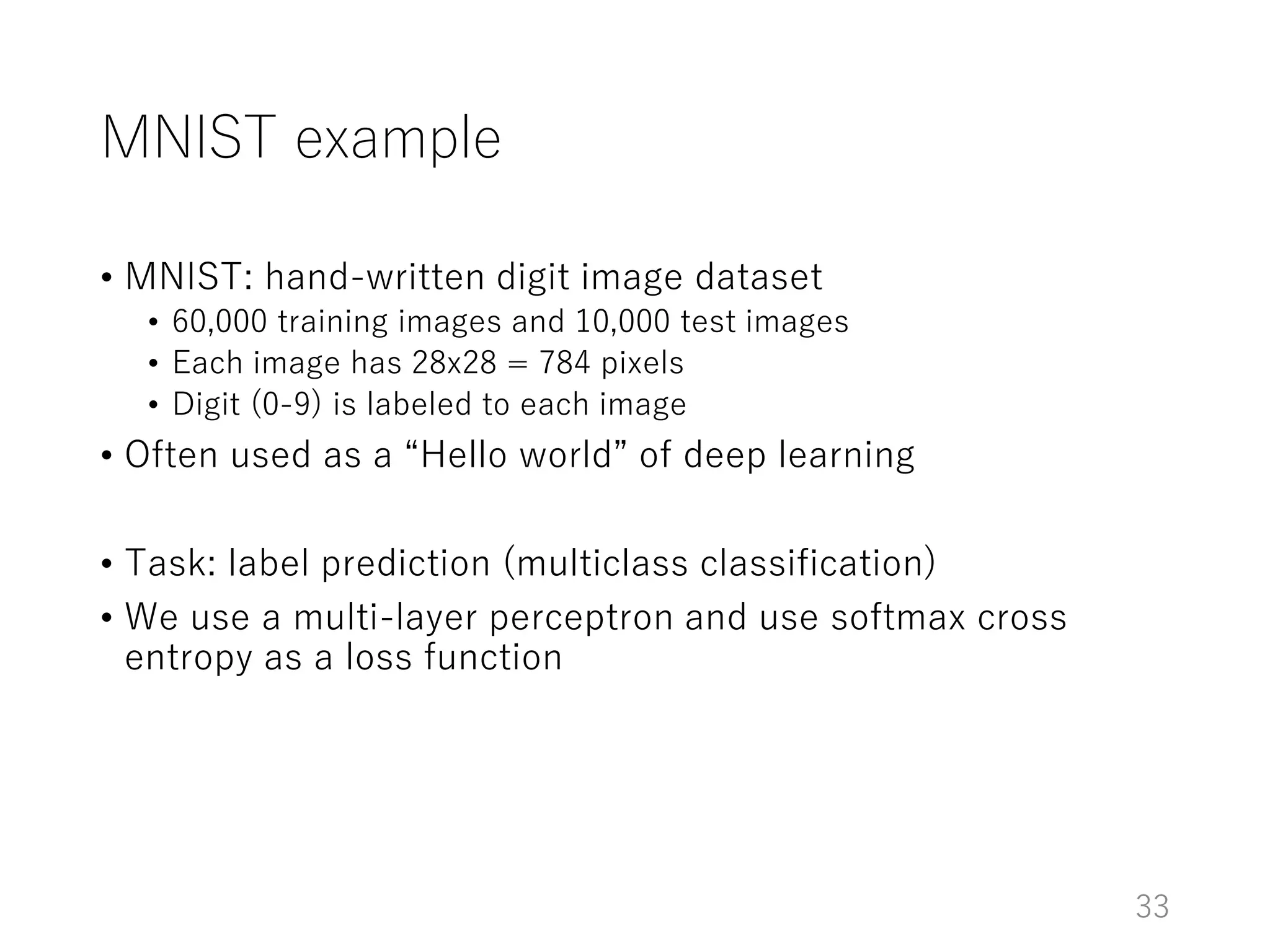 MNIST example
• MNIST: hand-written digit image dataset
• 60,000 training images and 10,000 test images
• Each image has 28x28 = 784 pixels
• Digit (0-9) is labeled to each image
• Often used as a “Hello world” of deep learning
• Task: label prediction (multiclass classification)
• We use a multi-layer perceptron and use softmax cross
entropy as a loss function
33
 