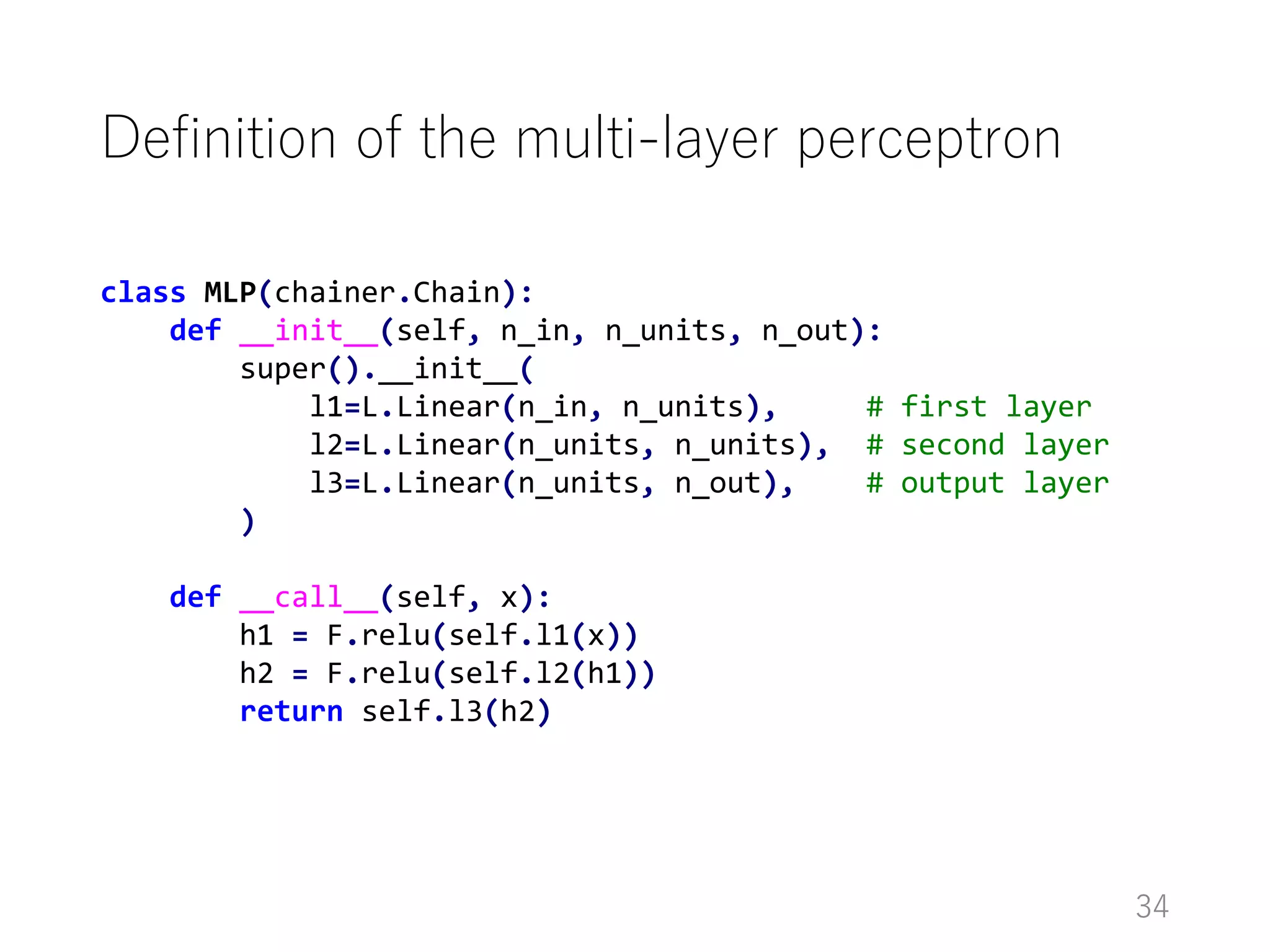 Definition of the multi-layer perceptron
34
class MLP(chainer.Chain):
def __init__(self, n_in, n_units, n_out):
super().__init__(
l1=L.Linear(n_in, n_units), # first layer
l2=L.Linear(n_units, n_units), # second layer
l3=L.Linear(n_units, n_out), # output layer
)
def __call__(self, x):
h1 = F.relu(self.l1(x))
h2 = F.relu(self.l2(h1))
return self.l3(h2)
 
