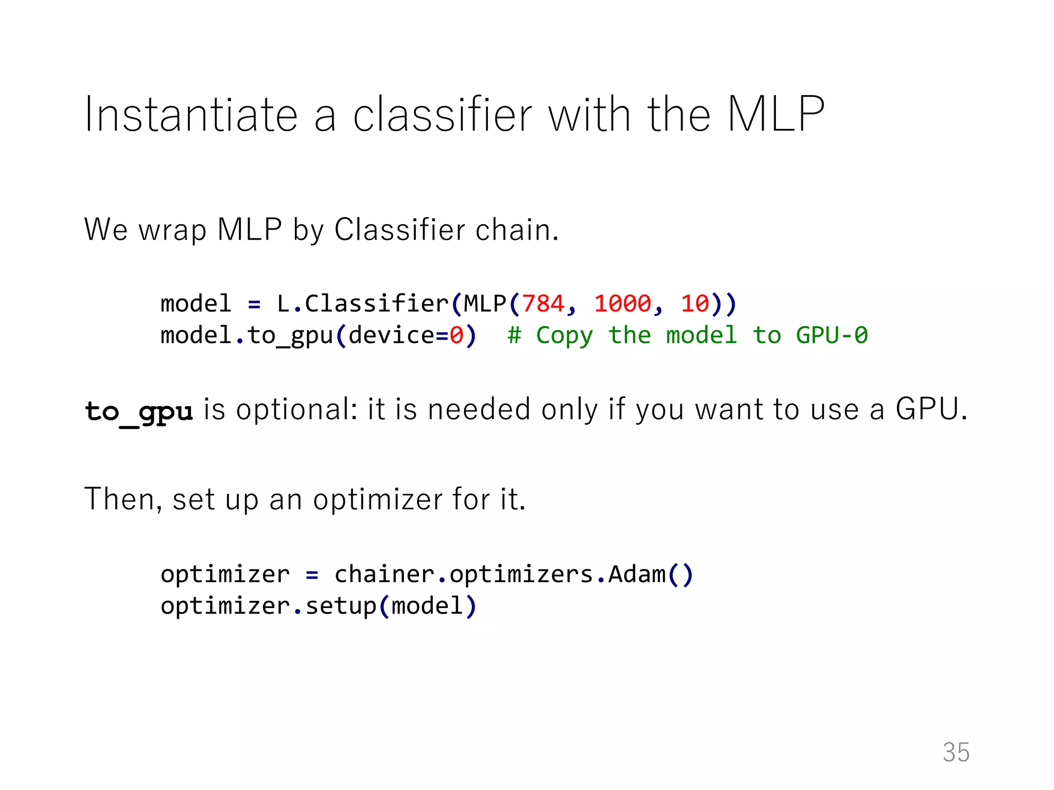 Instantiate a classifier with the MLP
We wrap MLP by Classifier chain.
to_gpu is optional: it is needed only if you want to use a GPU.
Then, set up an optimizer for it.
35
model = L.Classifier(MLP(784, 1000, 10))
model.to_gpu(device=0) # Copy the model to GPU-0
optimizer = chainer.optimizers.Adam()
optimizer.setup(model)
 