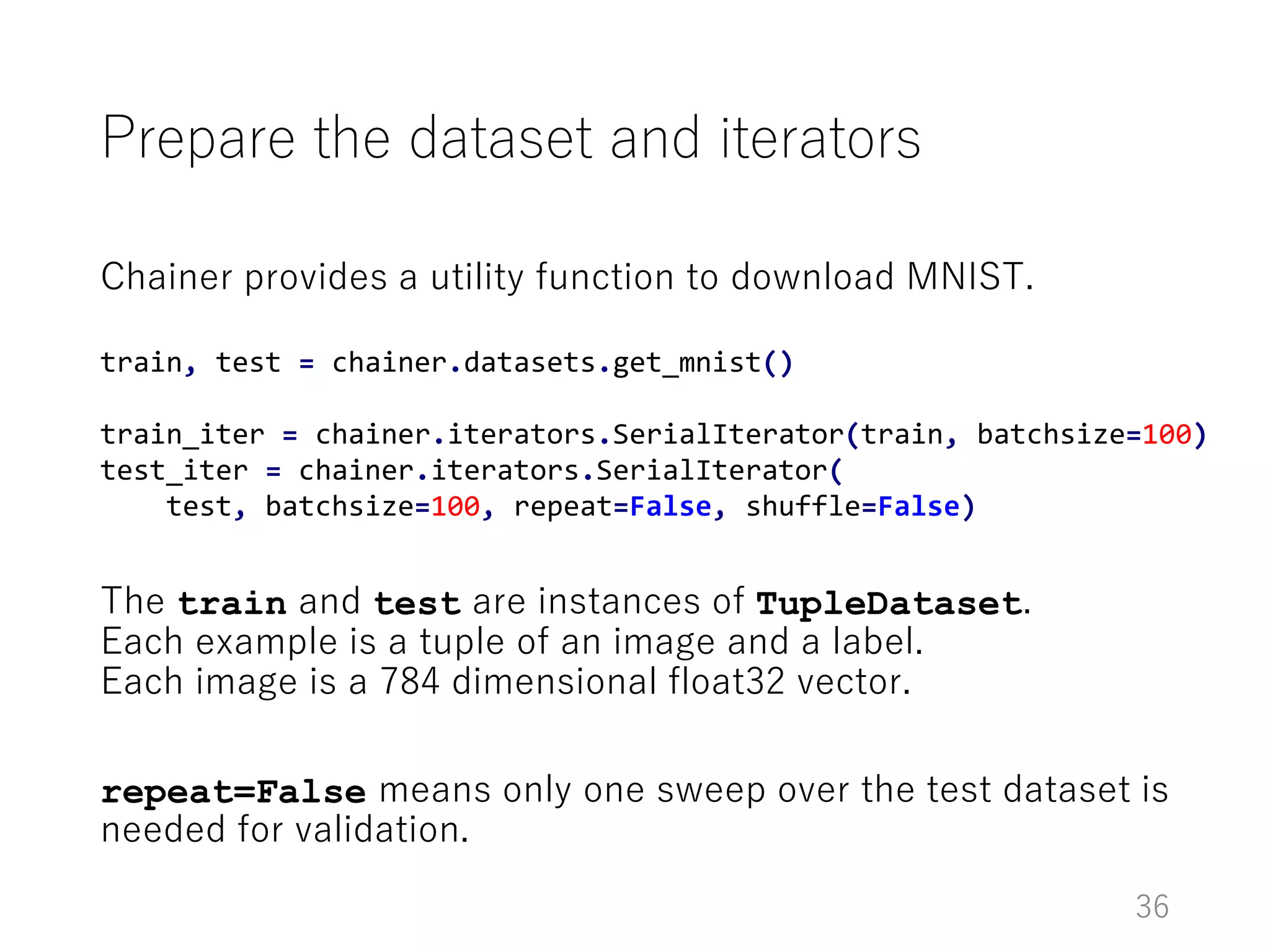 Prepare the dataset and iterators
Chainer provides a utility function to download MNIST.
The train and test are instances of TupleDataset.
Each example is a tuple of an image and a label.
Each image is a 784 dimensional float32 vector.
repeat=False means only one sweep over the test dataset is
needed for validation.
36
train, test = chainer.datasets.get_mnist()
train_iter = chainer.iterators.SerialIterator(train, batchsize=100)
test_iter = chainer.iterators.SerialIterator(
test, batchsize=100, repeat=False, shuffle=False)
 