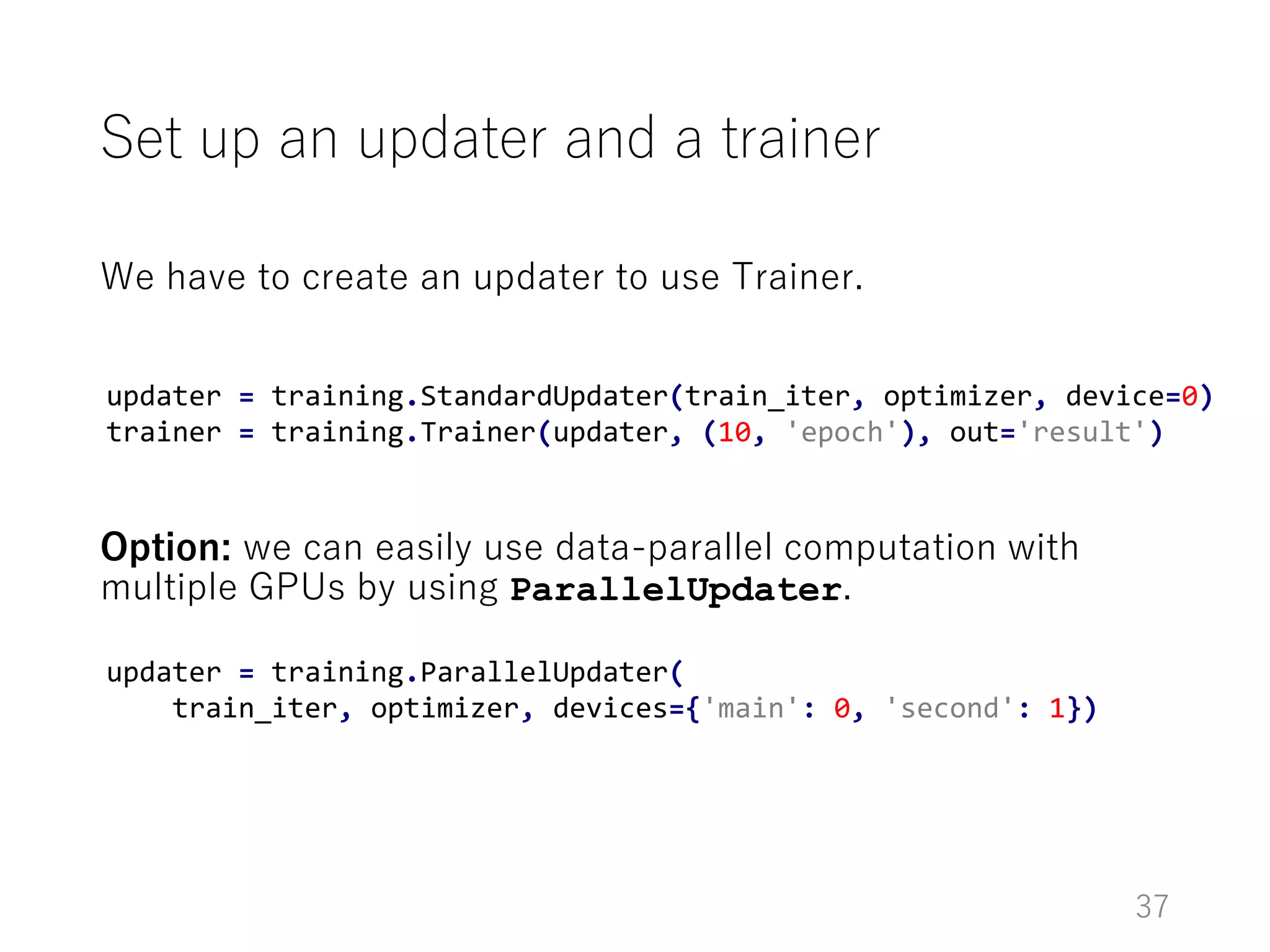 We have to create an updater to use Trainer.
Option: we can easily use data-parallel computation with
multiple GPUs by using ParallelUpdater.
Set up an updater and a trainer
37
updater = training.StandardUpdater(train_iter, optimizer, device=0)
trainer = training.Trainer(updater, (10, 'epoch'), out='result')
updater = training.ParallelUpdater(
train_iter, optimizer, devices={'main': 0, 'second': 1})
 
