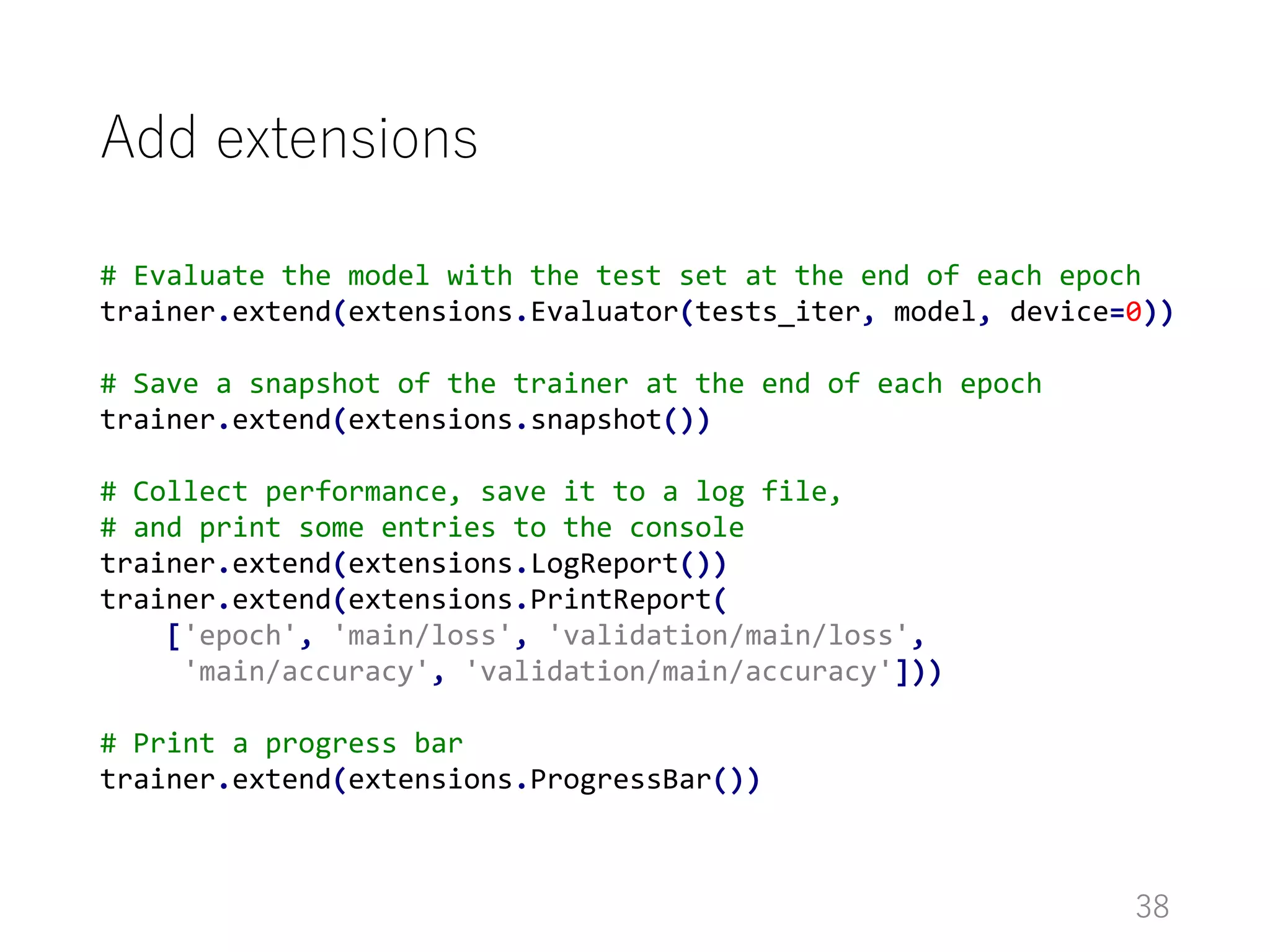 Add extensions
38
# Evaluate the model with the test set at the end of each epoch
trainer.extend(extensions.Evaluator(tests_iter, model, device=0))
# Save a snapshot of the trainer at the end of each epoch
trainer.extend(extensions.snapshot())
# Collect performance, save it to a log file,
# and print some entries to the console
trainer.extend(extensions.LogReport())
trainer.extend(extensions.PrintReport(
['epoch', 'main/loss', 'validation/main/loss',
'main/accuracy', 'validation/main/accuracy']))
# Print a progress bar
trainer.extend(extensions.ProgressBar())
 
