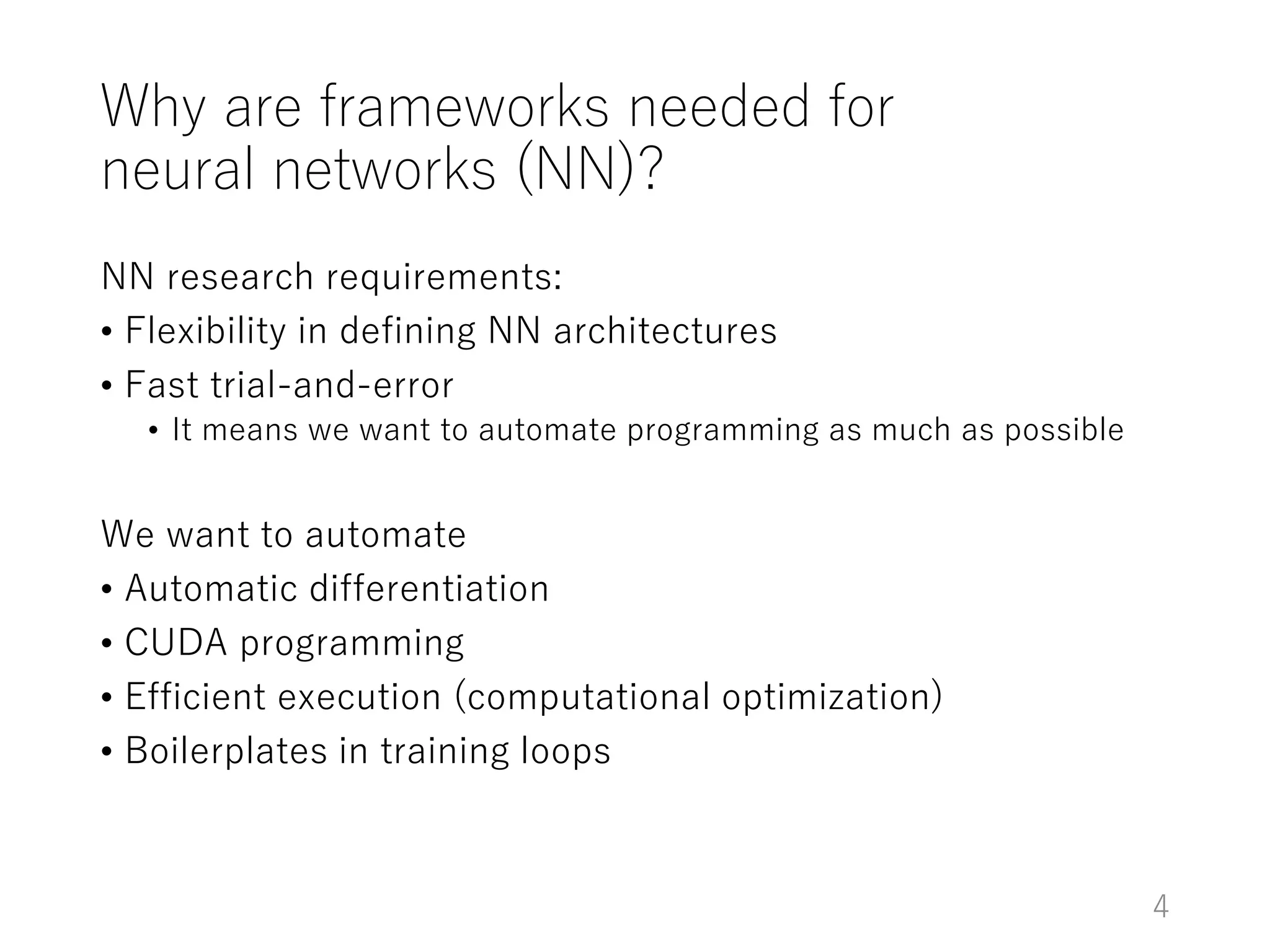 Why are frameworks needed for
neural networks (NN)?
NN research requirements:
• Flexibility in defining NN architectures
• Fast trial-and-error
• It means we want to automate programming as much as possible
We want to automate
• Automatic differentiation
• CUDA programming
• Efficient execution (computational optimization)
• Boilerplates in training loops
4
 