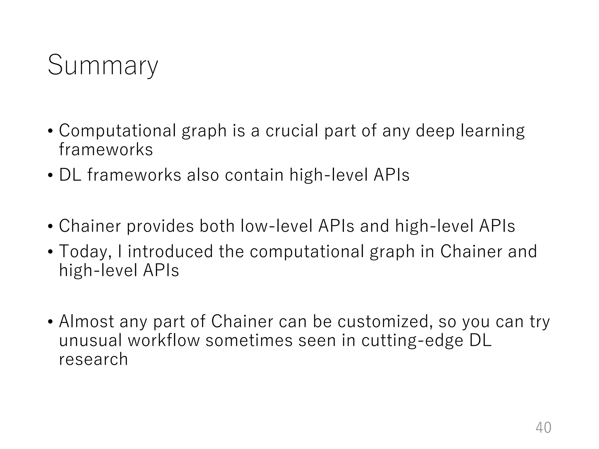 Summary
• Computational graph is a crucial part of any deep learning
frameworks
• DL frameworks also contain high-level APIs
• Chainer provides both low-level APIs and high-level APIs
• Today, I introduced the computational graph in Chainer and
high-level APIs
• Almost any part of Chainer can be customized, so you can try
unusual workflow sometimes seen in cutting-edge DL
research
40
 