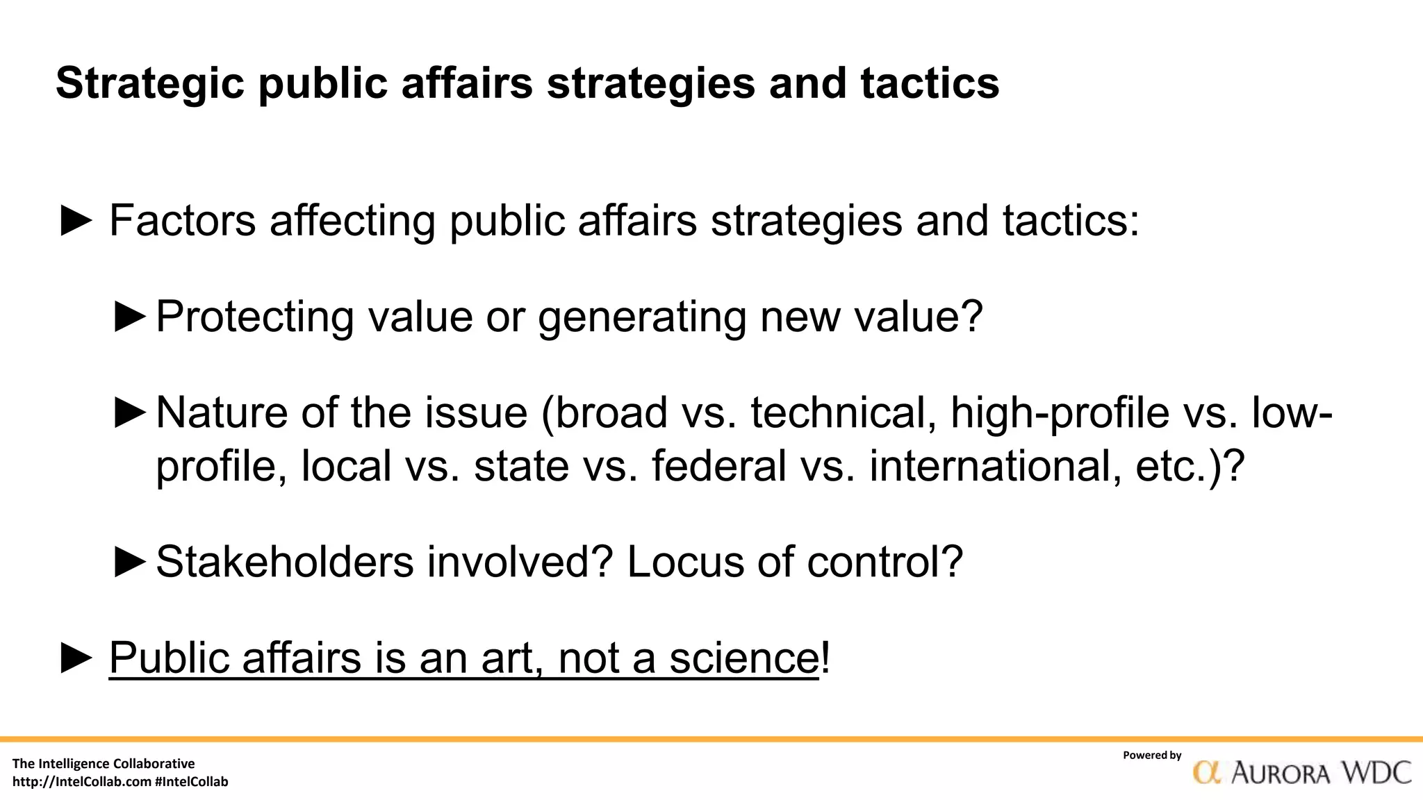 The Intelligence Collaborative
http://IntelCollab.com #IntelCollab
Powered by
Strategic public affairs strategies and tactics
► Factors affecting public affairs strategies and tactics:
►Protecting value or generating new value?
►Nature of the issue (broad vs. technical, high-profile vs. low-
profile, local vs. state vs. federal vs. international, etc.)?
►Stakeholders involved? Locus of control?
► Public affairs is an art, not a science!
 