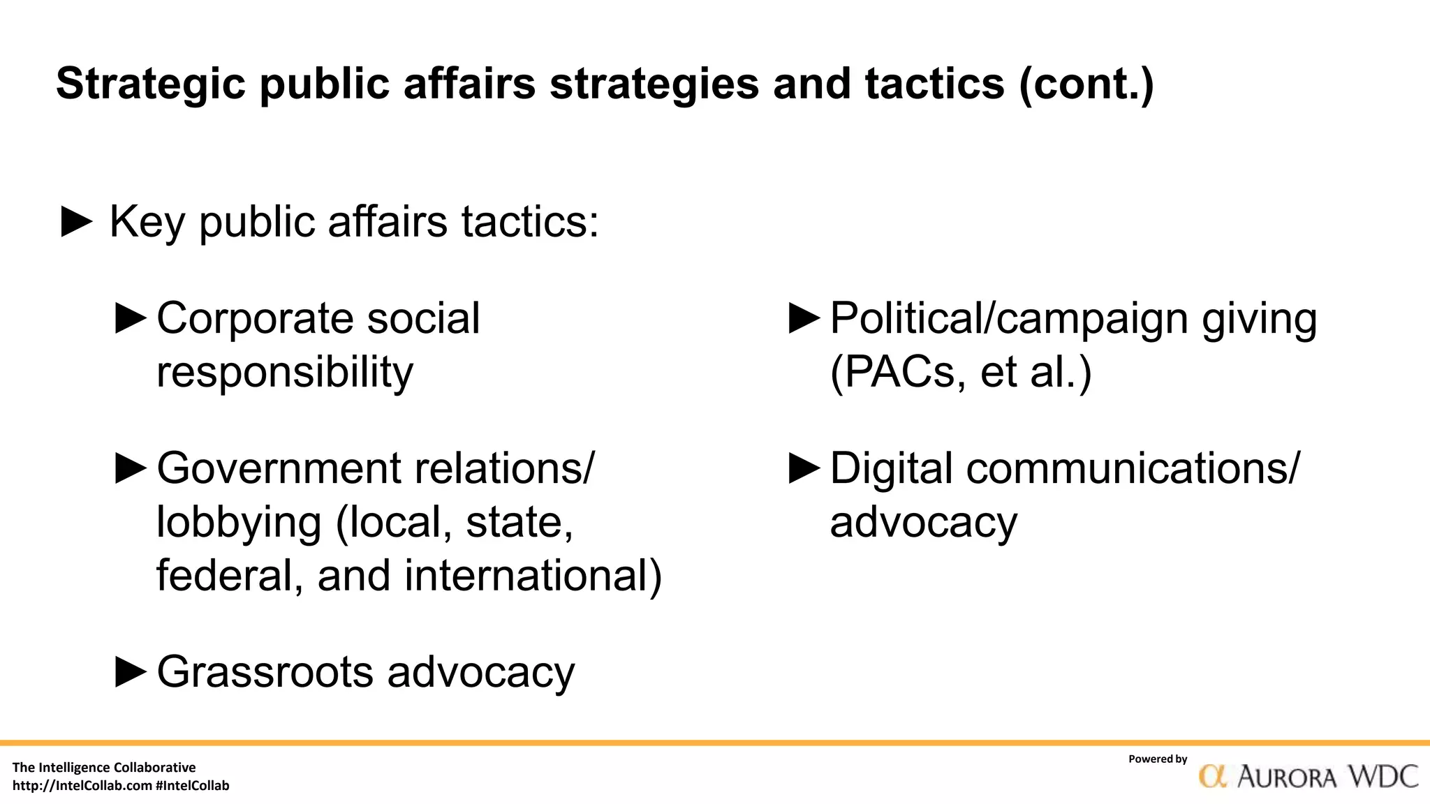 The Intelligence Collaborative
http://IntelCollab.com #IntelCollab
Powered by
Strategic public affairs strategies and tactics (cont.)
► Key public affairs tactics:
►Corporate social
responsibility
►Government relations/
lobbying (local, state,
federal, and international)
►Grassroots advocacy
►Political/campaign giving
(PACs, et al.)
►Digital communications/
advocacy
 