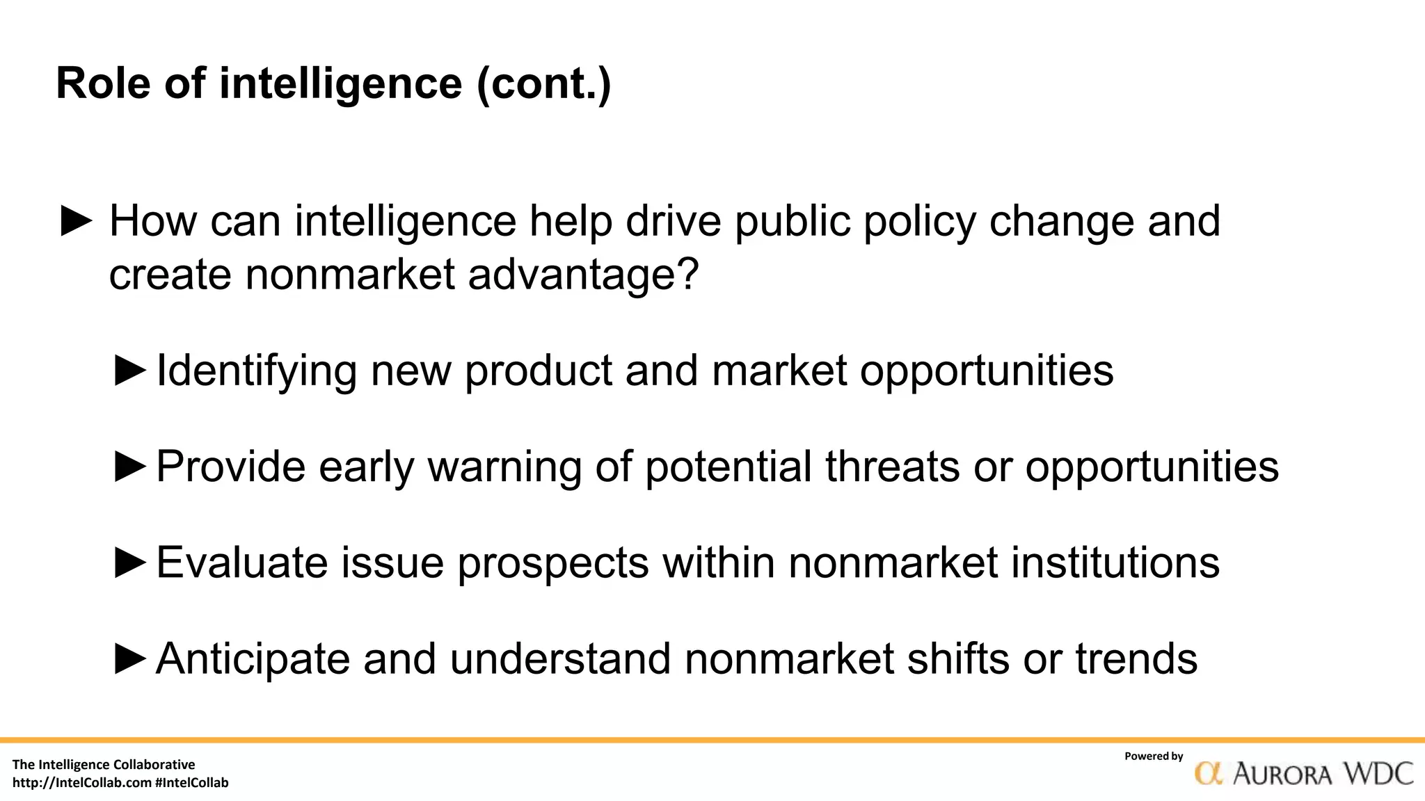 The Intelligence Collaborative
http://IntelCollab.com #IntelCollab
Powered by
Role of intelligence (cont.)
► How can intelligence help drive public policy change and
create nonmarket advantage?
►Identifying new product and market opportunities
►Provide early warning of potential threats or opportunities
►Evaluate issue prospects within nonmarket institutions
►Anticipate and understand nonmarket shifts or trends
 