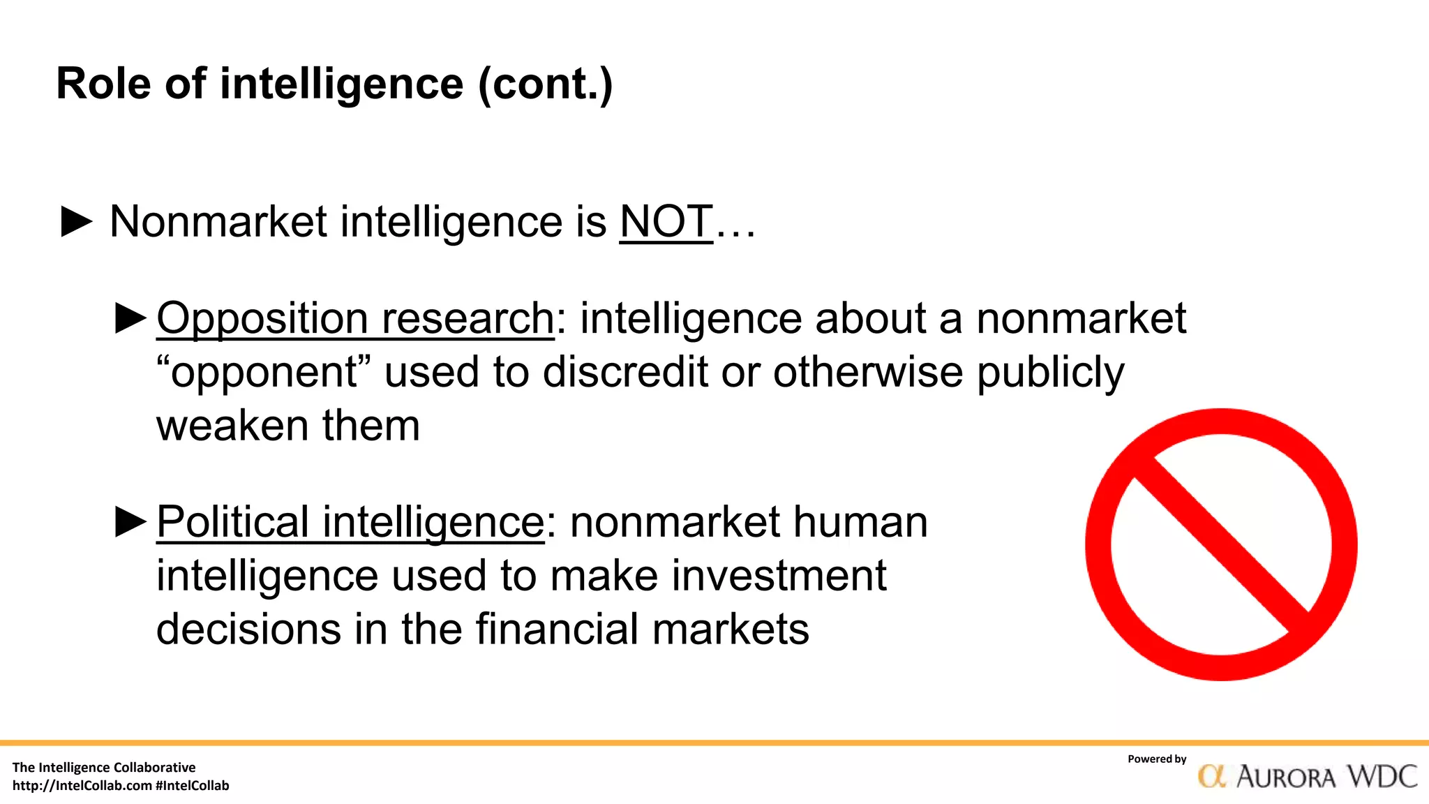 The Intelligence Collaborative
http://IntelCollab.com #IntelCollab
Powered by
Role of intelligence (cont.)
► Nonmarket intelligence is NOT…
►Opposition research: intelligence about a nonmarket
“opponent” used to discredit or otherwise publicly
weaken them
►Political intelligence: nonmarket human
intelligence used to make investment
decisions in the financial markets
 