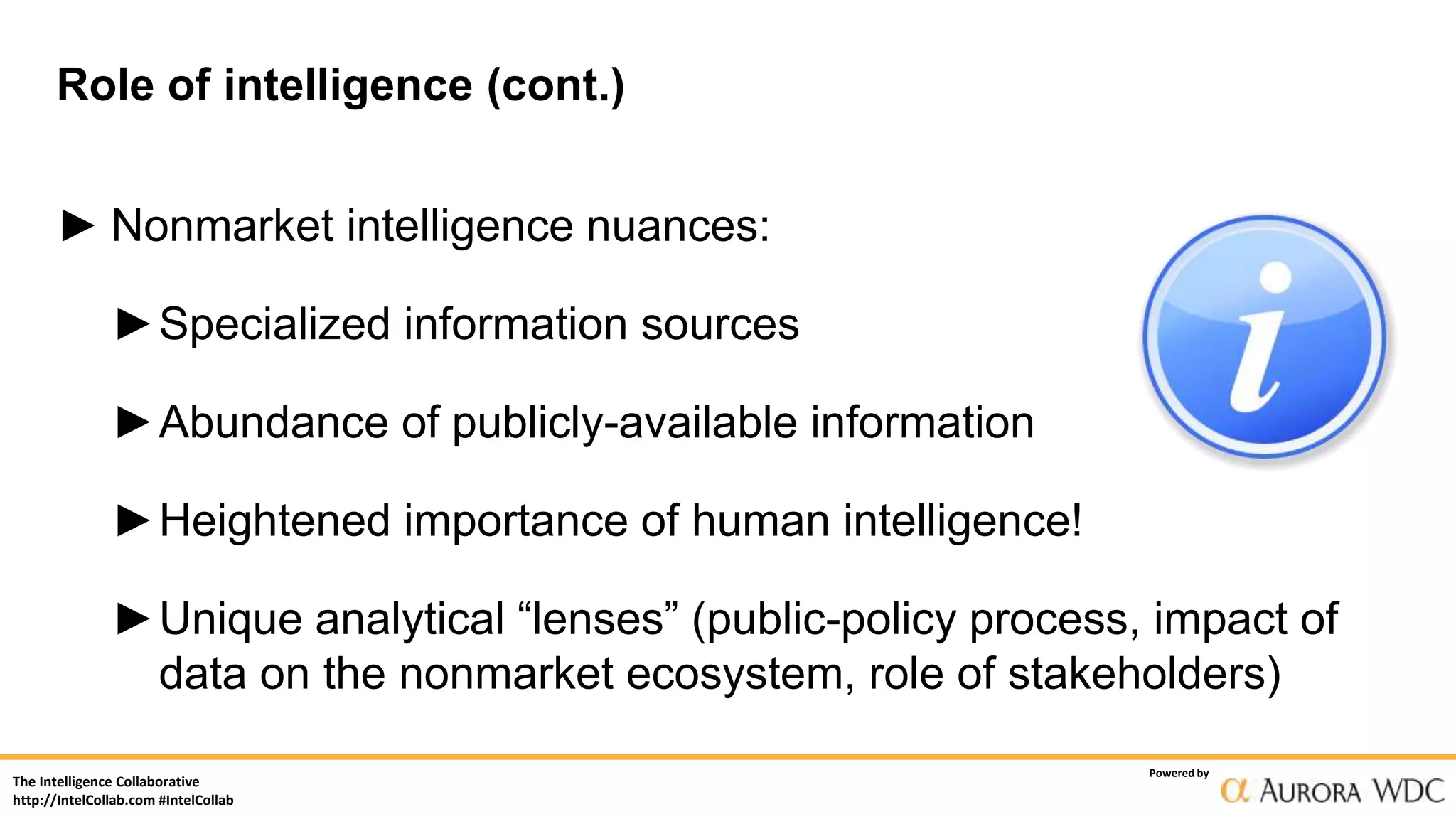 The Intelligence Collaborative
http://IntelCollab.com #IntelCollab
Powered by
Role of intelligence (cont.)
► Nonmarket intelligence nuances:
►Specialized information sources
►Abundance of publicly-available information
►Heightened importance of human intelligence!
►Unique analytical “lenses” (public-policy process, impact of
data on the nonmarket ecosystem, role of stakeholders)
 