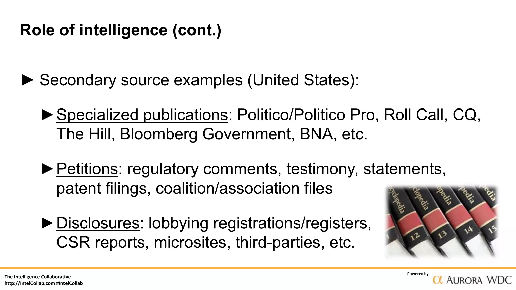 The Intelligence Collaborative
http://IntelCollab.com #IntelCollab
Powered by
Role of intelligence (cont.)
► Secondary source examples (United States):
►Specialized publications: Politico/Politico Pro, Roll Call, CQ,
The Hill, Bloomberg Government, BNA, etc.
►Petitions: regulatory comments, testimony, statements,
patent filings, coalition/association files
►Disclosures: lobbying registrations/registers,
CSR reports, microsites, third-parties, etc.
 