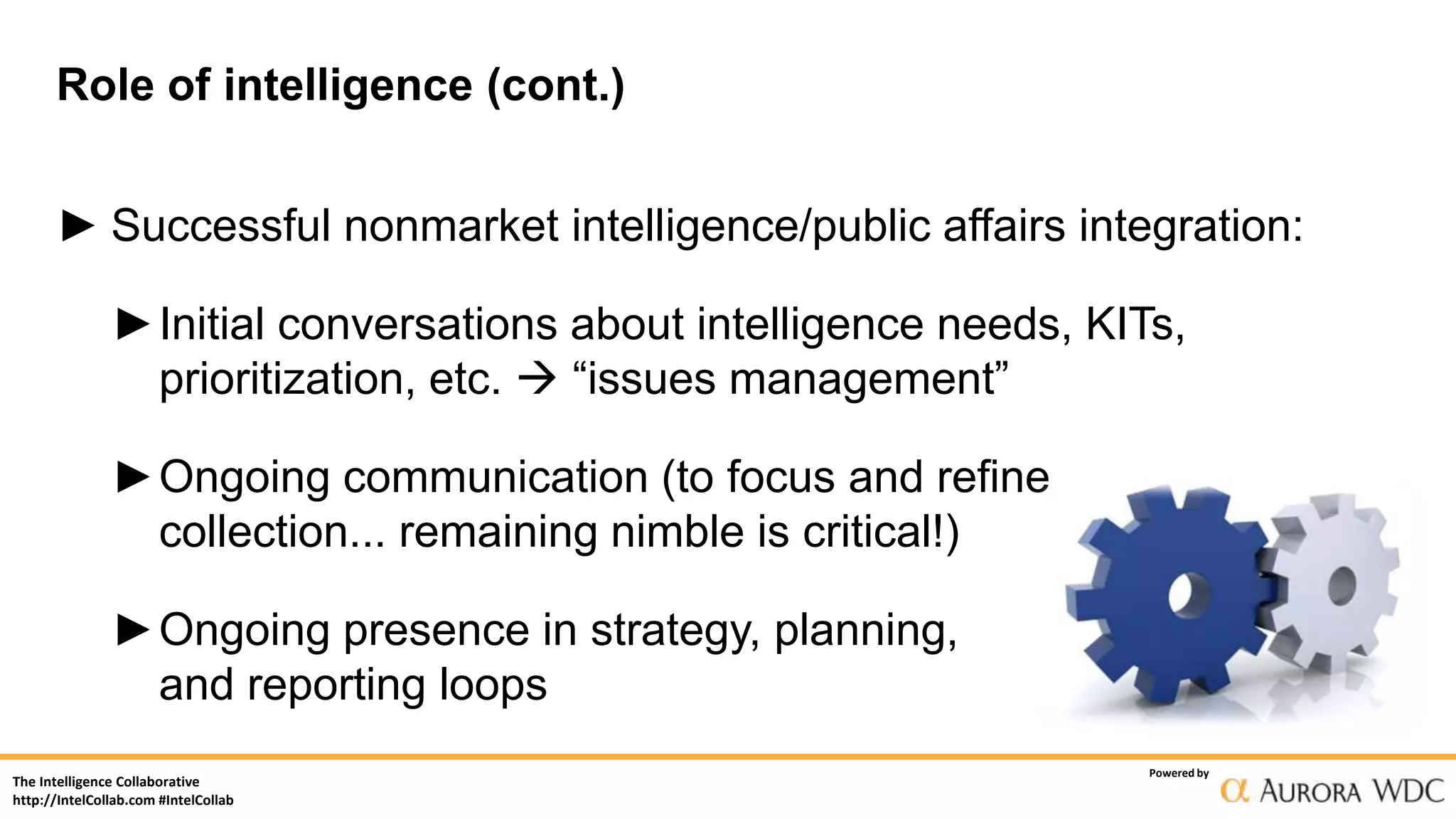 The Intelligence Collaborative
http://IntelCollab.com #IntelCollab
Powered by
Role of intelligence (cont.)
► Successful nonmarket intelligence/public affairs integration:
►Initial conversations about intelligence needs, KITs,
prioritization, etc.  “issues management”
►Ongoing communication (to focus and refine
collection... remaining nimble is critical!)
►Ongoing presence in strategy, planning,
and reporting loops
 