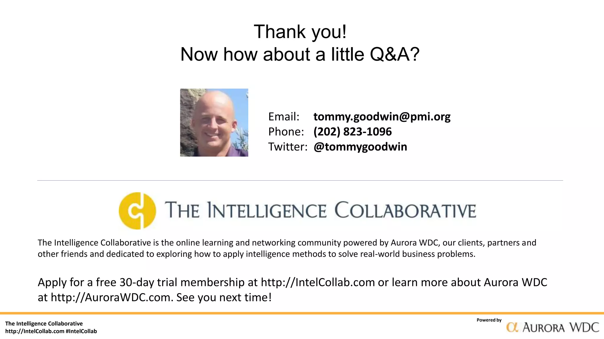 The Intelligence Collaborative
http://IntelCollab.com #IntelCollab
Powered by
Thank you!
Now how about a little Q&A?
Email: tommy.goodwin@pmi.org
Phone: (202) 823-1096
Twitter: @tommygoodwin
The Intelligence Collaborative is the online learning and networking community powered by Aurora WDC, our clients, partners and
other friends and dedicated to exploring how to apply intelligence methods to solve real-world business problems.
Apply for a free 30-day trial membership at http://IntelCollab.com or learn more about Aurora WDC
at http://AuroraWDC.com. See you next time!
 