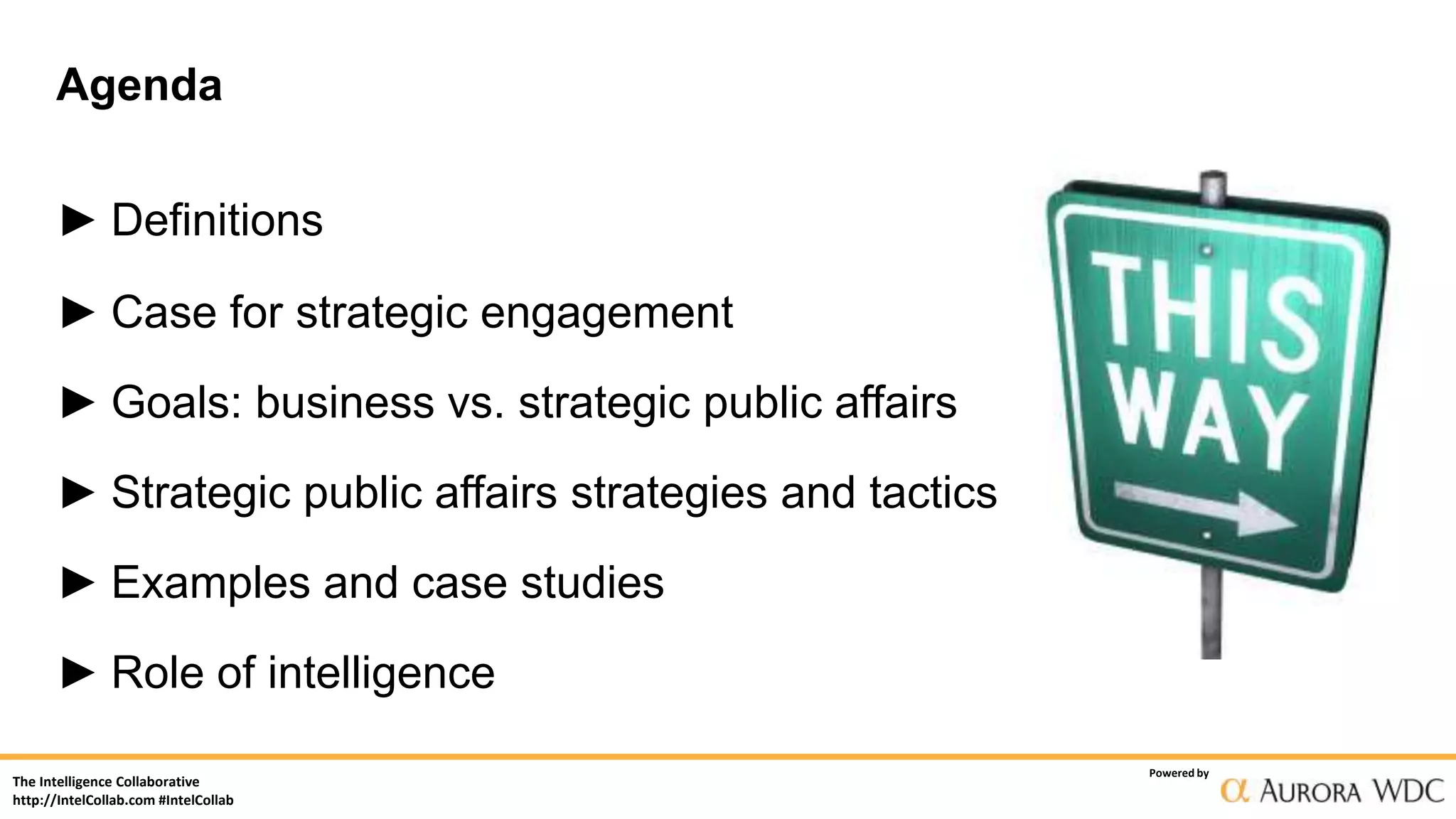The Intelligence Collaborative
http://IntelCollab.com #IntelCollab
Powered by
Agenda
► Definitions
► Case for strategic engagement
► Goals: business vs. strategic public affairs
► Strategic public affairs strategies and tactics
► Examples and case studies
► Role of intelligence
 