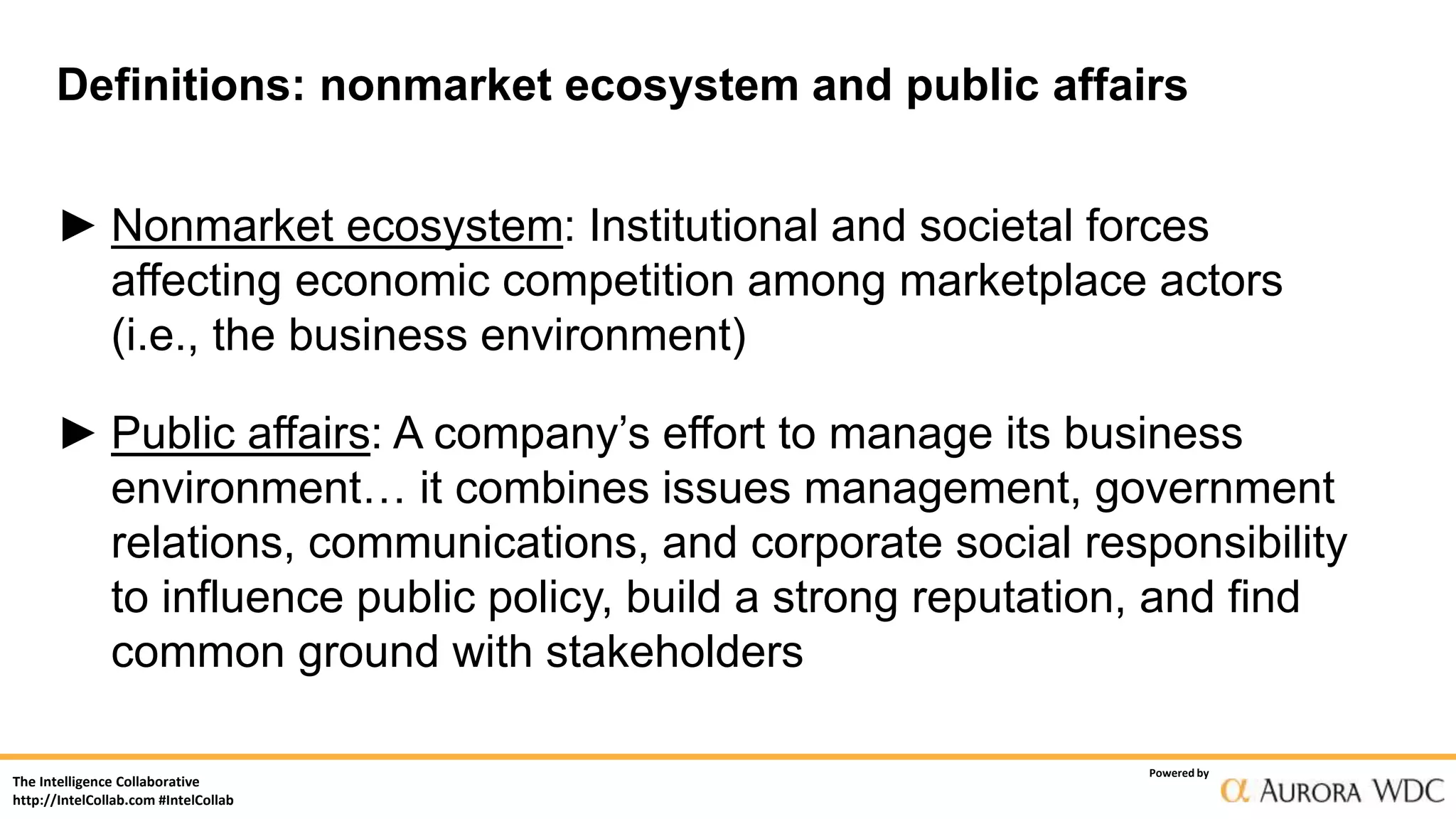 The Intelligence Collaborative
http://IntelCollab.com #IntelCollab
Powered by
Definitions: nonmarket ecosystem and public affairs
► Nonmarket ecosystem: Institutional and societal forces
affecting economic competition among marketplace actors
(i.e., the business environment)
► Public affairs: A company’s effort to manage its business
environment… it combines issues management, government
relations, communications, and corporate social responsibility
to influence public policy, build a strong reputation, and find
common ground with stakeholders
 