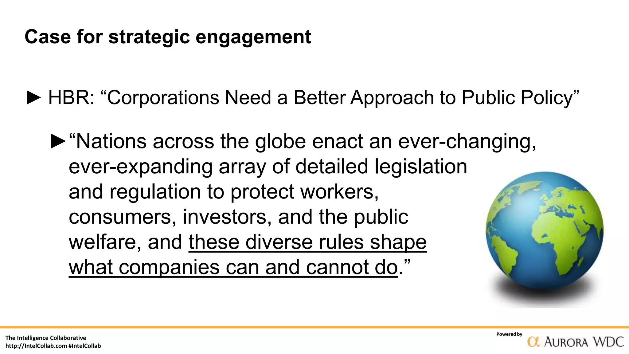 The Intelligence Collaborative
http://IntelCollab.com #IntelCollab
Powered by
Case for strategic engagement
► HBR: “Corporations Need a Better Approach to Public Policy”
►“Nations across the globe enact an ever-changing,
ever-expanding array of detailed legislation
and regulation to protect workers,
consumers, investors, and the public
welfare, and these diverse rules shape
what companies can and cannot do.”
 