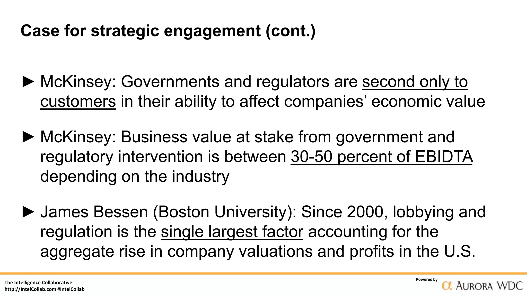 The Intelligence Collaborative
http://IntelCollab.com #IntelCollab
Powered by
Case for strategic engagement (cont.)
► McKinsey: Governments and regulators are second only to
customers in their ability to affect companies’ economic value
► McKinsey: Business value at stake from government and
regulatory intervention is between 30-50 percent of EBIDTA
depending on the industry
► James Bessen (Boston University): Since 2000, lobbying and
regulation is the single largest factor accounting for the
aggregate rise in company valuations and profits in the U.S.
 