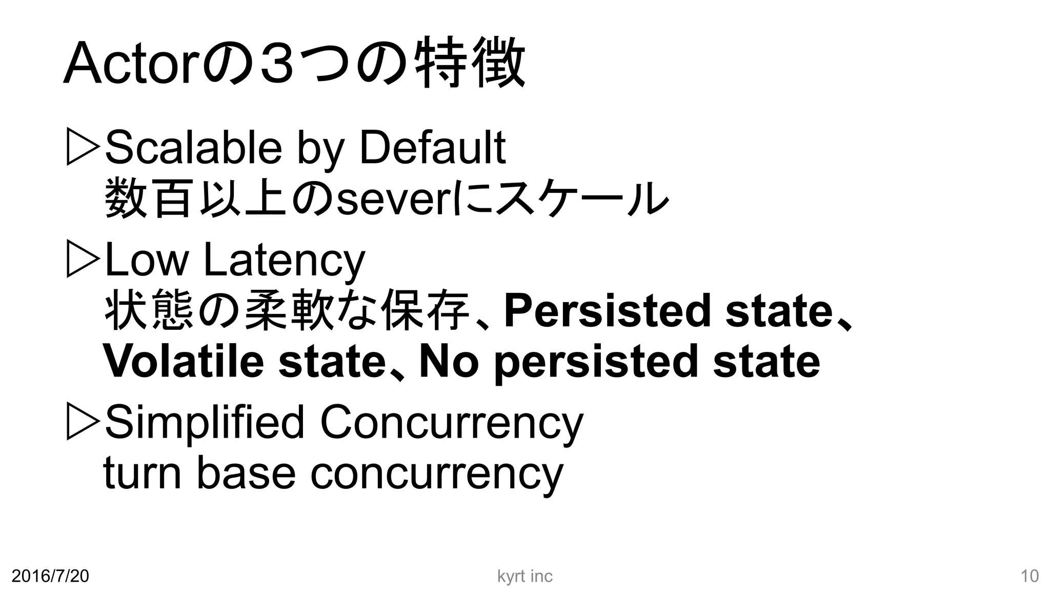 Actorの３つの特徴
Scalable by Default
数百以上のseverにスケール
Low Latency
状態の柔軟な保存、Persisted state、
Volatile state、No persisted state
Simplified Concurrency
turn base concurrency
kyrt inc 102016/7/20
 