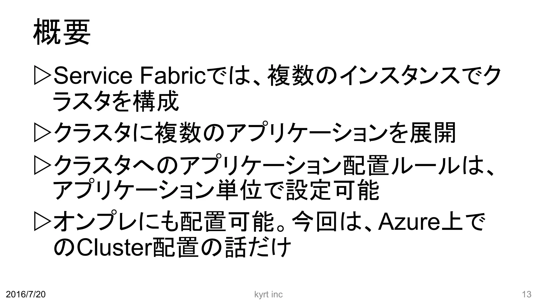 概要
Service Fabricでは、複数のインスタンスでク
ラスタを構成
クラスタに複数のアプリケーションを展開
クラスタへのアプリケーション配置ルールは、
アプリケーション単位で設定可能
オンプレにも配置可能。今回は、Azure上で
のCluster配置の話だけ
kyrt inc 132016/7/20
 