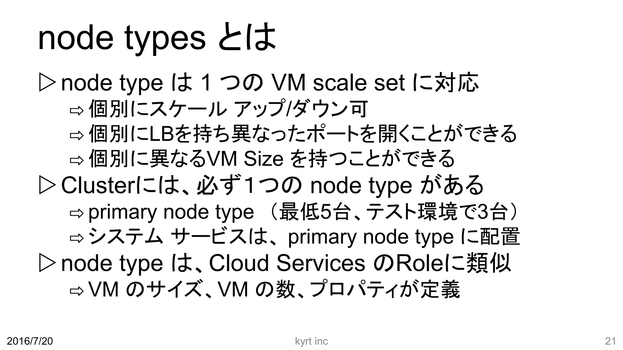 node types とは
node type は 1 つの VM scale set に対応
⇨ 個別にスケール アップ/ダウン可
⇨ 個別にLBを持ち異なったポートを開くことができる
⇨ 個別に異なるVM Size を持つことができる
Clusterには、必ず１つの node type がある
⇨ primary node type （最低5台、テスト環境で3台）
⇨ システム サービスは、 primary node type に配置
node type は、Cloud Services のRoleに類似
⇨ VM のサイズ、VM の数、プロパティが定義
kyrt inc 212016/7/20
 