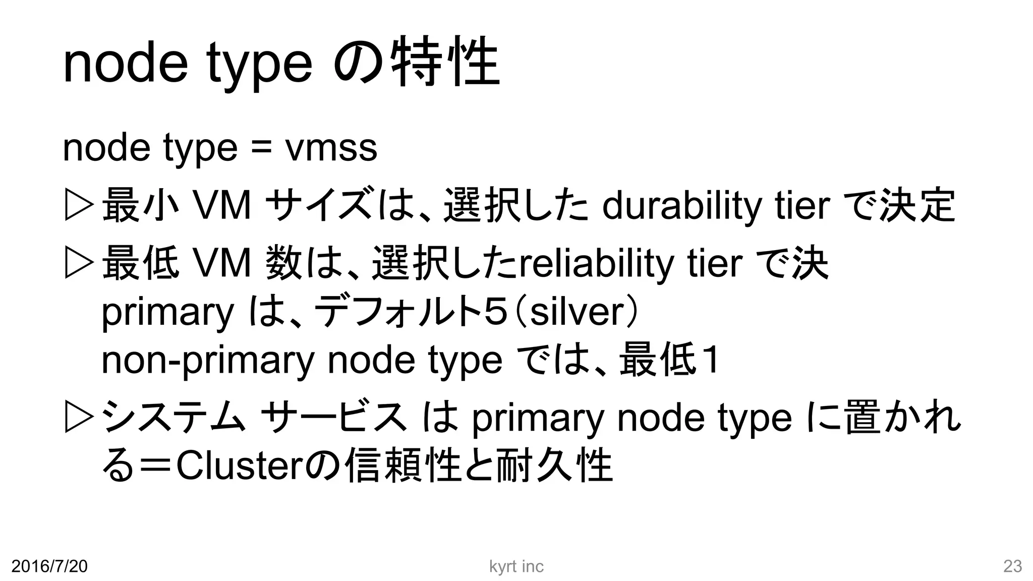 node type の特性
node type = vmss
最小 VM サイズは、選択した durability tier で決定
最低 VM 数は、選択したreliability tier で決
primary は、デフォルト５（silver）
non-primary node type では、最低１
システム サービス は primary node type に置かれ
る＝Clusterの信頼性と耐久性
kyrt inc 232016/7/20
 