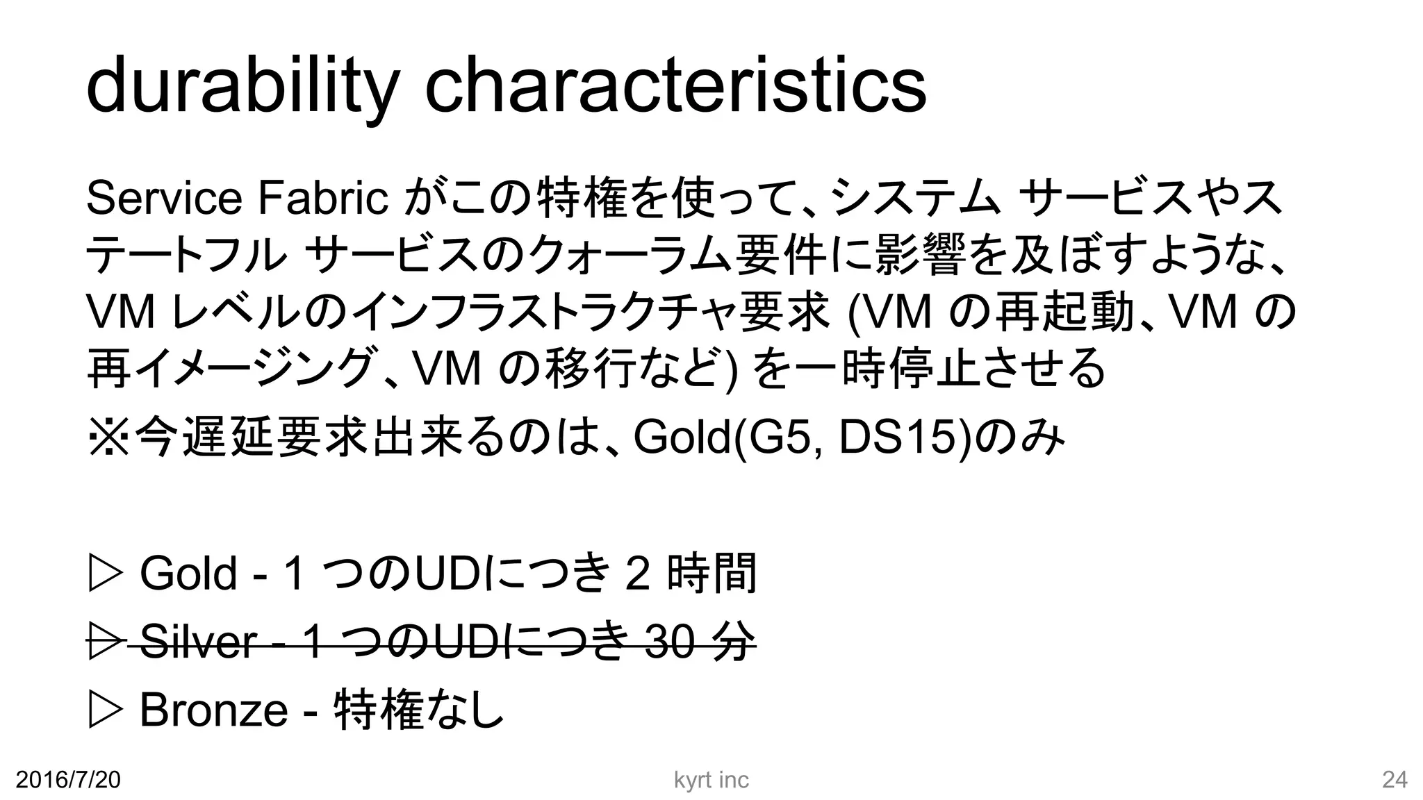 durability characteristics
Service Fabric がこの特権を使って、システム サービスやス
テートフル サービスのクォーラム要件に影響を及ぼすような、
VM レベルのインフラストラクチャ要求 (VM の再起動、VM の
再イメージング、VM の移行など) を一時停止させる
※今遅延要求出来るのは、Gold(G5, DS15)のみ
 Gold - 1 つのUDにつき 2 時間
 Silver - 1 つのUDにつき 30 分
 Bronze - 特権なし
kyrt inc 242016/7/20
 