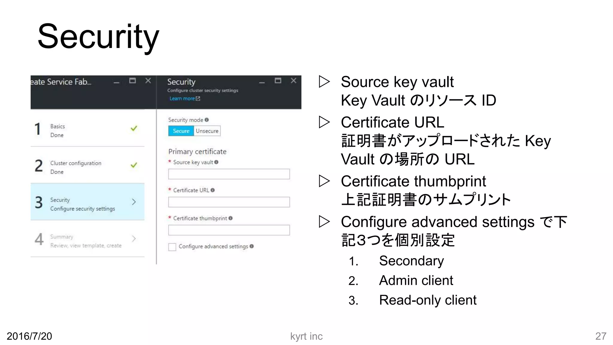 Security
 Source key vault
Key Vault のリソース ID
 Certificate URL
証明書がアップロードされた Key
Vault の場所の URL
 Certificate thumbprint
上記証明書のサムプリント
 Configure advanced settings で下
記３つを個別設定
1. Secondary
2. Admin client
3. Read-only client
kyrt inc 272016/7/20
 
