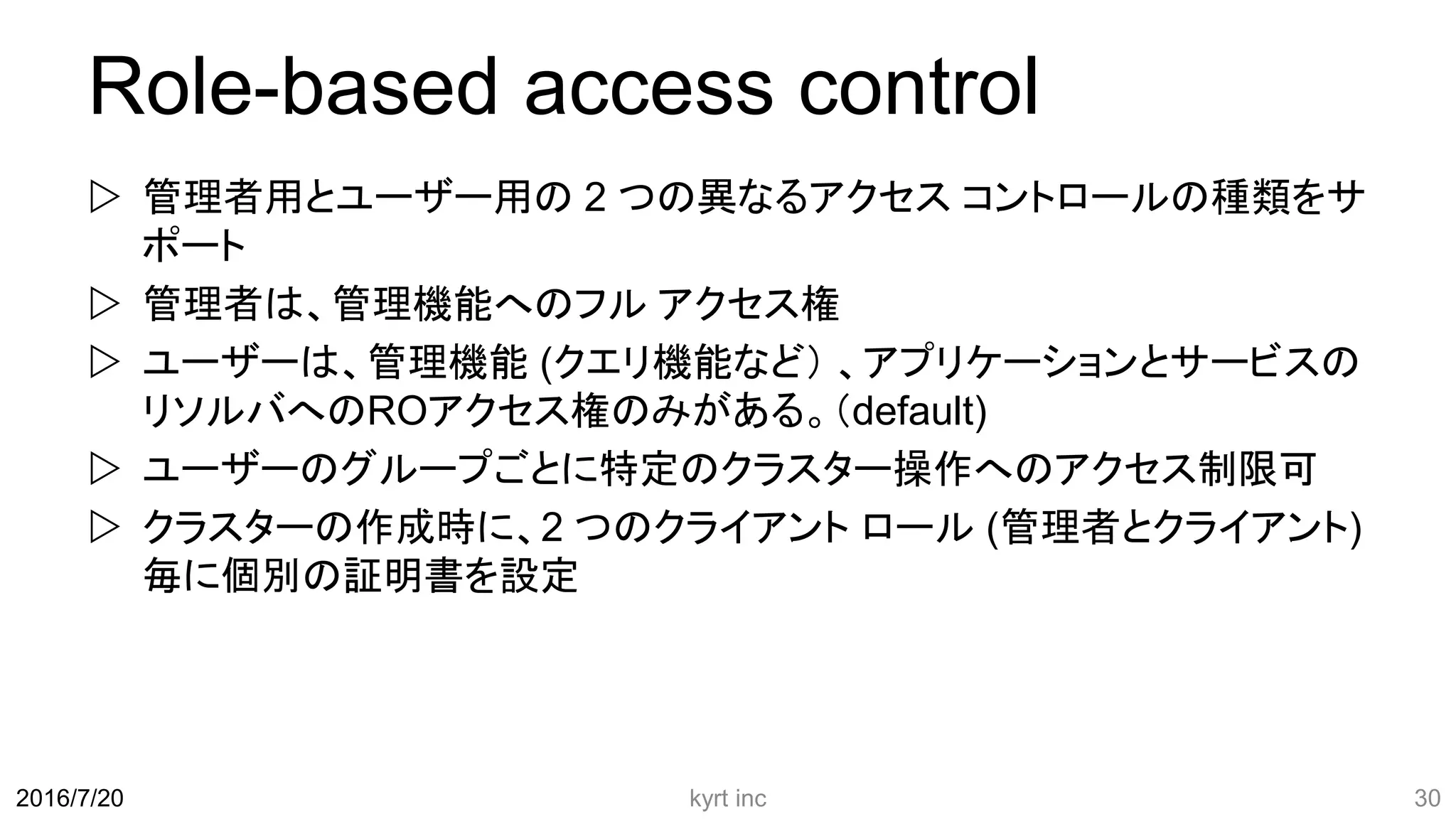 Role-based access control
 管理者用とユーザー用の 2 つの異なるアクセス コントロールの種類をサ
ポート
 管理者は、管理機能へのフル アクセス権
 ユーザーは、管理機能 (クエリ機能など） 、アプリケーションとサービスの
リソルバへのROアクセス権のみがある。（default)
 ユーザーのグループごとに特定のクラスター操作へのアクセス制限可
 クラスターの作成時に、2 つのクライアント ロール (管理者とクライアント)
毎に個別の証明書を設定
kyrt inc 302016/7/20
 
