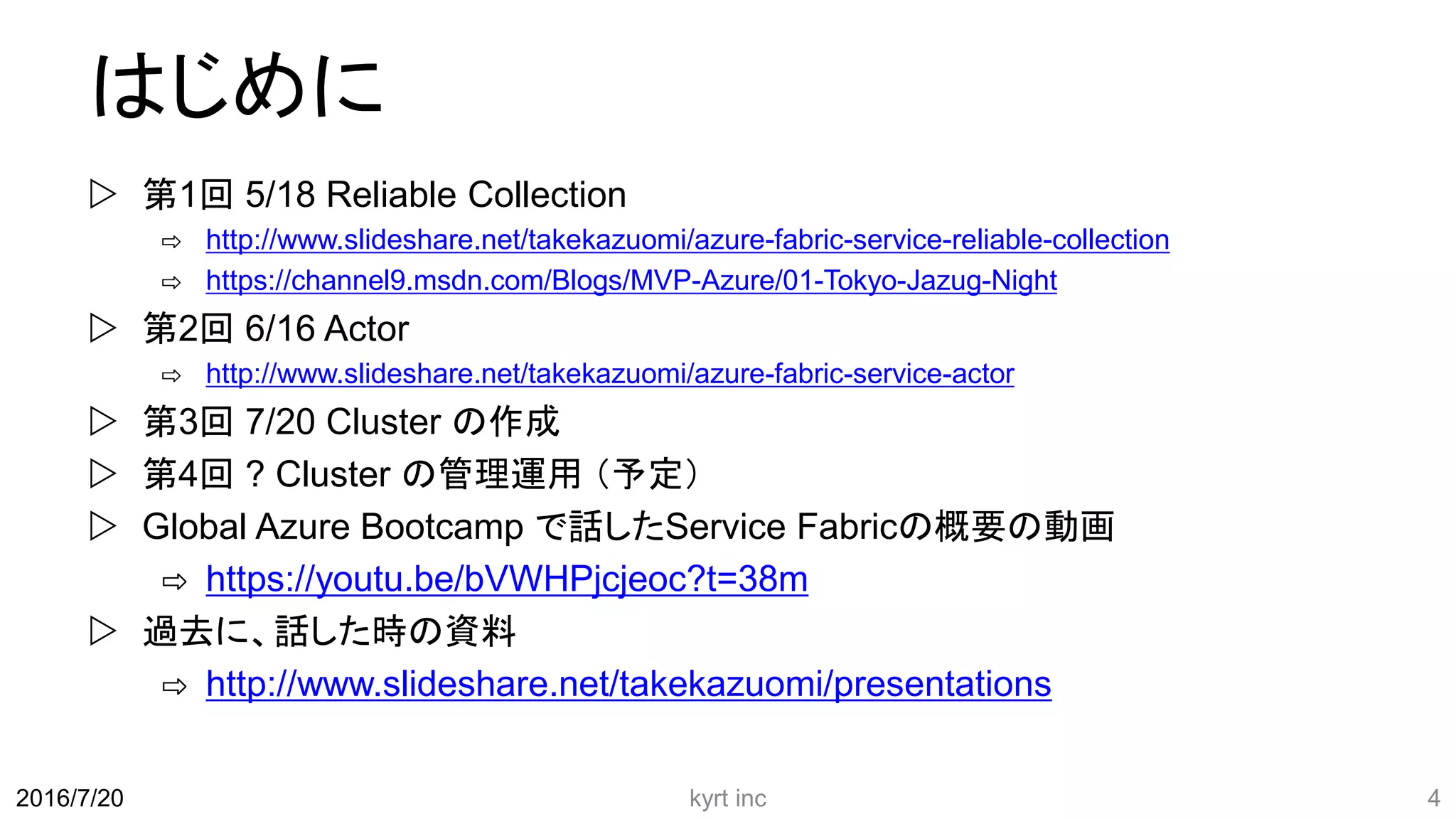 はじめに
 第1回 5/18 Reliable Collection
⇨ http://www.slideshare.net/takekazuomi/azure-fabric-service-reliable-collection
⇨ https://channel9.msdn.com/Blogs/MVP-Azure/01-Tokyo-Jazug-Night
 第2回 6/16 Actor
⇨ http://www.slideshare.net/takekazuomi/azure-fabric-service-actor
 第3回 7/20 Cluster の作成
 第4回 ? Cluster の管理運用 （予定）
 Global Azure Bootcamp で話したService Fabricの概要の動画
⇨ https://youtu.be/bVWHPjcjeoc?t=38m
 過去に、話した時の資料
⇨ http://www.slideshare.net/takekazuomi/presentations
kyrt inc 42016/7/20
 