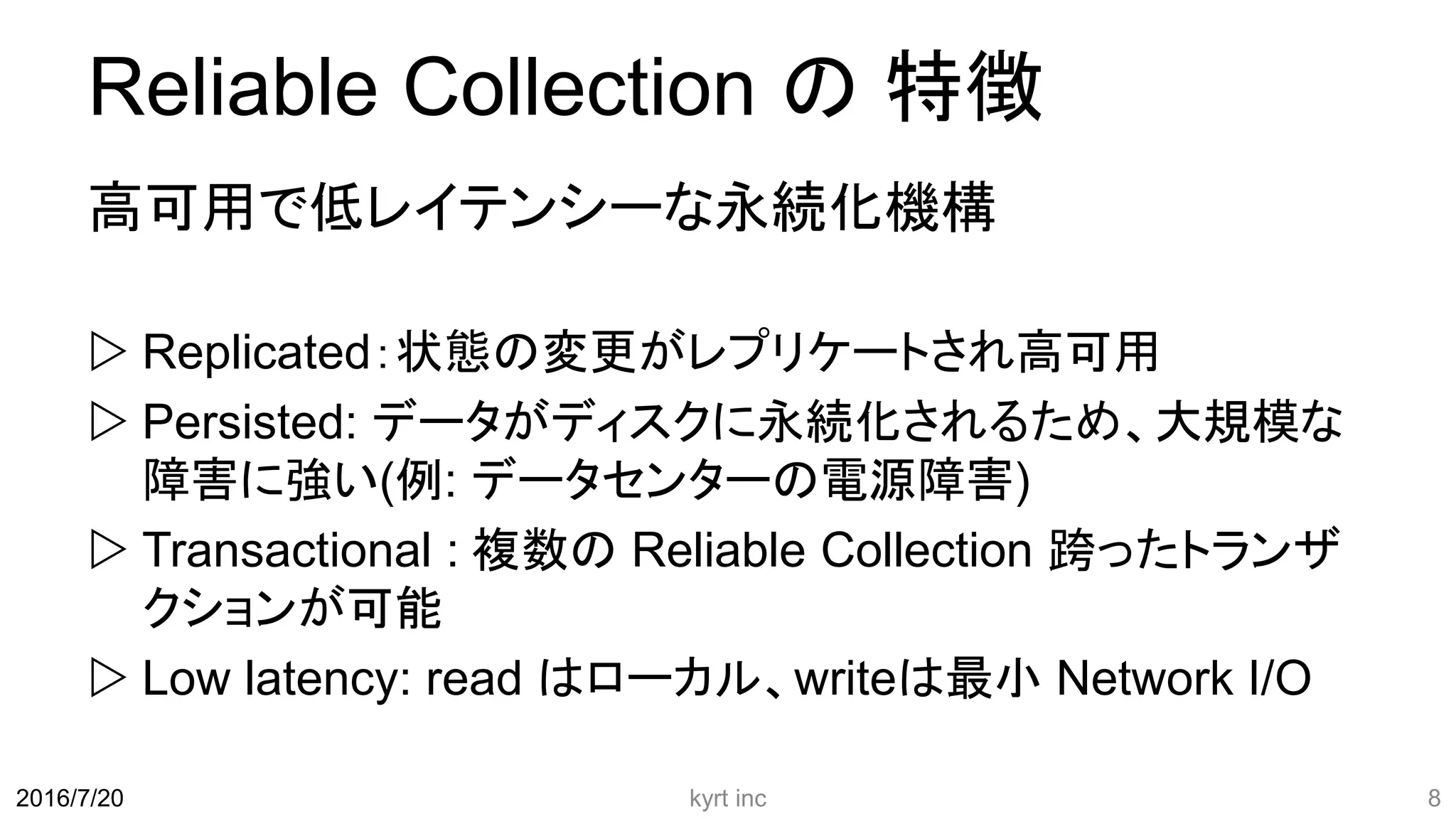 Reliable Collection の 特徴
高可用で低レイテンシーな永続化機構
 Replicated：状態の変更がレプリケートされ高可用
 Persisted: データがディスクに永続化されるため、大規模な
障害に強い(例: データセンターの電源障害)
 Transactional : 複数の Reliable Collection 跨ったトランザ
クションが可能
 Low latency: read はローカル、writeは最小 Network I/O
kyrt inc 82016/7/20
 