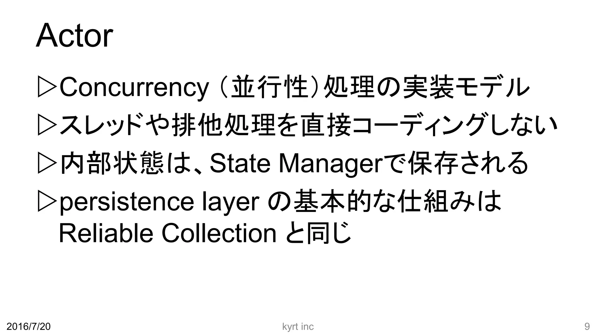 Actor
Concurrency （並行性）処理の実装モデル
スレッドや排他処理を直接コーディングしない
内部状態は、State Managerで保存される
persistence layer の基本的な仕組みは
Reliable Collection と同じ
kyrt inc 92016/7/20
 