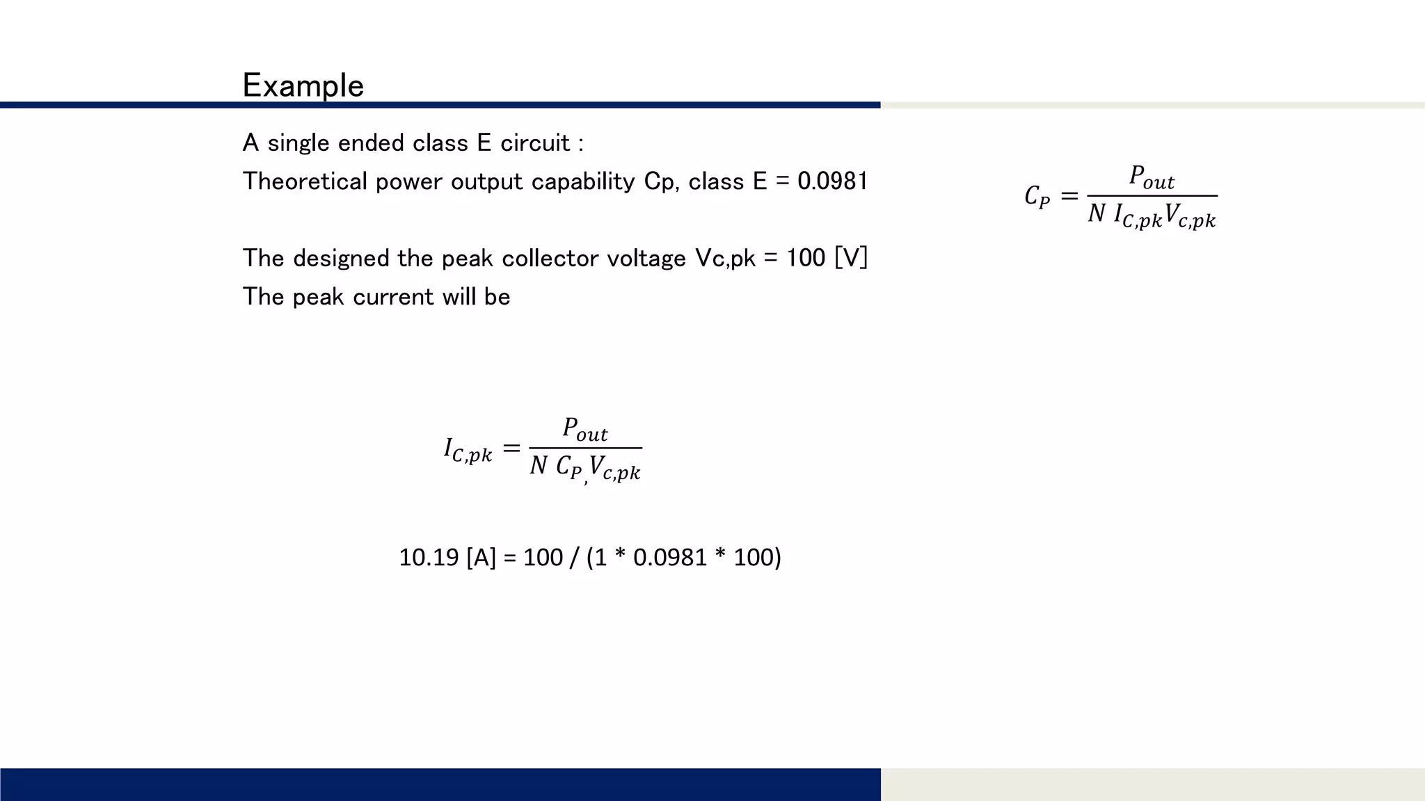 Tomomi Research Inc.
Example
A single ended class E circuit :
Theoretical power output capability Cp, class E = 0.0981
The designed the peak collector voltage Vc,pk = 100 [V]
The peak current will be
𝐶 𝑃 =
𝑃𝑜𝑢𝑡
𝑁 𝐼 𝐶,𝑝𝑘 𝑉𝑐,𝑝𝑘
𝐼 𝐶,𝑝𝑘 =
𝑃𝑜𝑢𝑡
𝑁 𝐶 𝑃, 𝑉𝑐,𝑝𝑘
10.19 [A] = 100 / (1 * 0.0981 * 100)
 