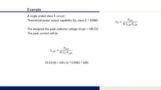 Tomomi Research Inc.
Example
A single ended class E circuit :
Theoretical power output capability Cp, class E = 0.0981
The designed the peak collector voltage Vc,pk = 100 [V]
The peak current will be
𝐶 𝑃 =
𝑃𝑜𝑢𝑡
𝑁 𝐼 𝐶,𝑝𝑘 𝑉𝑐,𝑝𝑘
𝐼 𝐶,𝑝𝑘 =
𝑃𝑜𝑢𝑡
𝑁 𝐶 𝑃, 𝑉𝑐,𝑝𝑘
10.19 [A] = 100 / (1 * 0.0981 * 100)
 